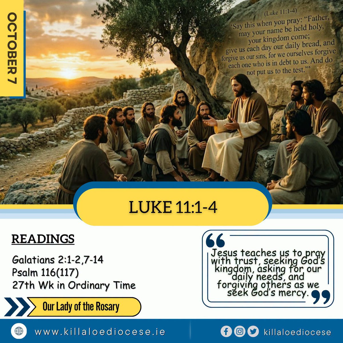 BishopFintan's tweet photo. Wednesday, October 7

Our Lady of the Rosary

Gospel Reading

A reading from the Holy Gospel according to Saint Luke
(Luke 11:1–4)

Once Jesus was in a certain place praying, and when he had finished, one of his disciples said, ‘Lord, teach us to pray, just as John taught his disciples.’

He said to them, ‘Say this when you pray:

‘“Father, may your name be held holy,
your kingdom come;
give us each day our daily bread,
and forgive us our sins,
for we ourselves forgive each one who is in debt to us.
And do not put us to the test.”’

The Gospel of the Lord.