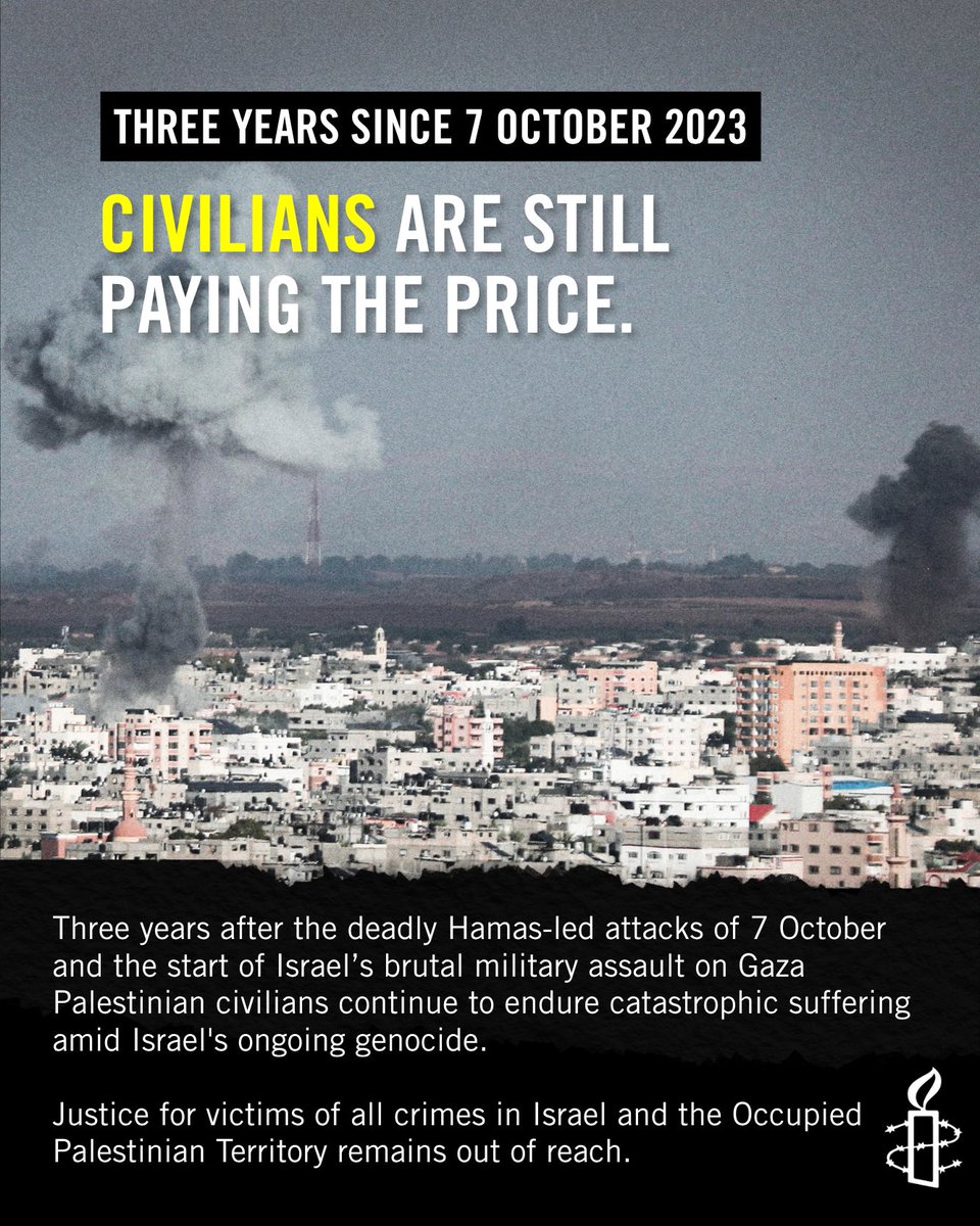 amnesty's tweet photo. Three years after the deadly Hamas-led attacks of 7 October and the start of Israel’s brutal military assault on Gaza Palestinian civilians continue to endure catastrophic suffering amid Israel's ongoing genocide.  Justice for victims of all crimes in Israel and the Occupied Palestinian Territory remains out of reach.

The world must stop turning its back on humanity.
States must act now to end the genocide, halt arms transfers, dismantle Israel’s system of apartheid and unlawful occupation, and support justice for all victims.