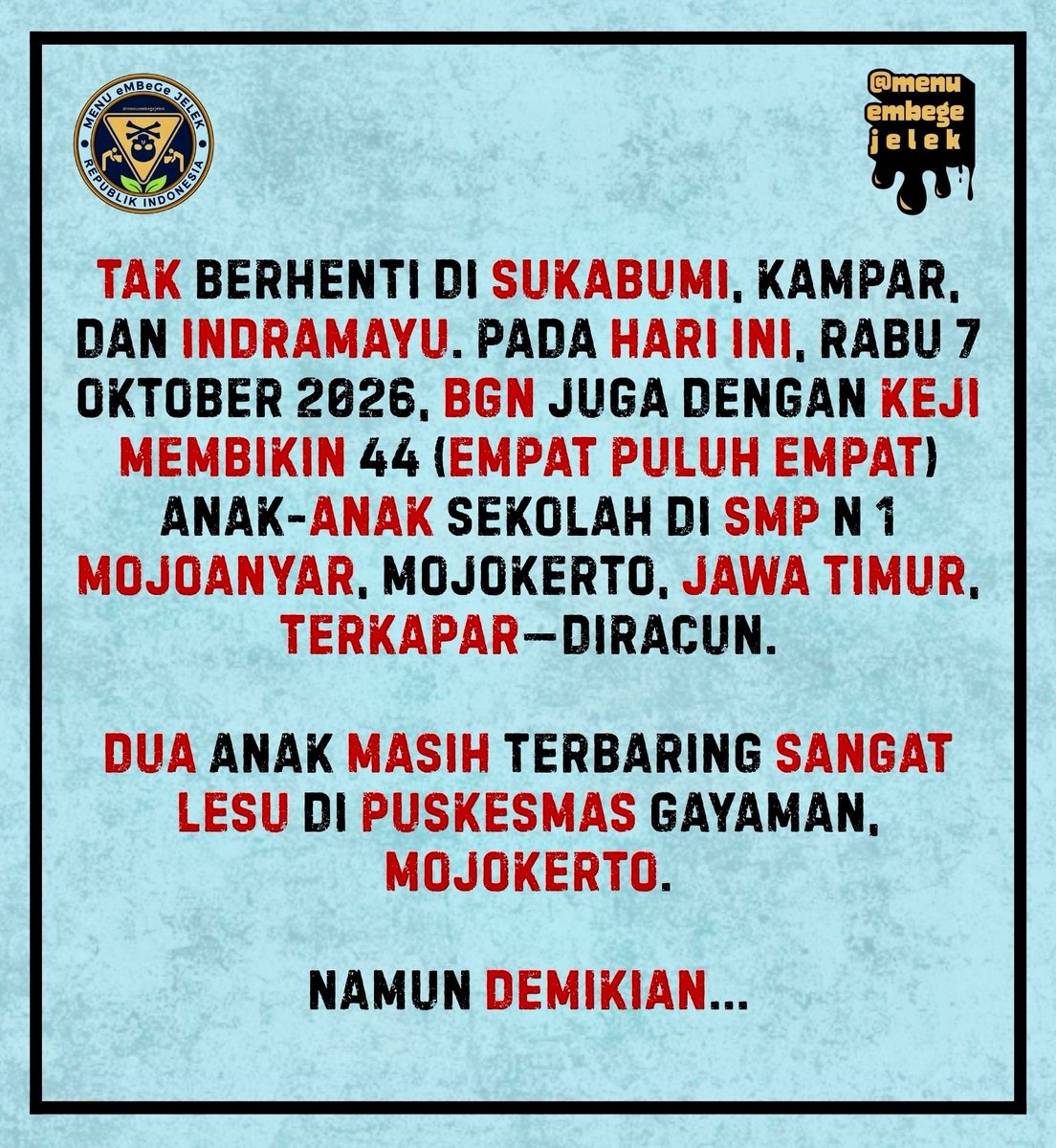 menuembegejelek's tweet photo. ⚠️𝗕𝗥𝗘𝗔𝗞𝗜𝗡𝗚!

🚨☠️𝗞𝗔𝗕𝗔𝗥 𝗣𝗘𝗥𝗔𝗖𝗨𝗡𝗔𝗡 𝗘𝗠𝗕𝗘𝗚𝗘!☠️🚨

Maaf, kami bukannya menakut-nakuti atau apa, tetapi kalau per awal pekan Oktober ini saja BGN sudah meracuni 300++ anak-anak sekolah lewat MBG yang diproduksi oleh kar—, eh, maaf maaf, 

...kalau per awal pekan Oktober ini BGN sudah meracuni 300++ anak-anak sekolah, maka sama sekali tak menutup kemungkinan kalau Oktober ini korban yang diracun oleh BGN akan menyentuh angka ribuan lagi. Seperti bulan-bulan biasanya.

Namun demikian, dear pegawai-pegawai SPPG, we love you, please, keep being honest and always do your best, we are on your side, always on your side. Umm, so, please, instead of making us waiting till 1-2 years more, segeralah untuk sadar dan secepat mungkin membersamai kami untuk bersama-sama menjotos prabowo dan si pongah sudaryono. Oke? Please. We need you 🙏🏻🙇🏻‍♂️🙇🏻‍♀️🙇🏽‍♀️