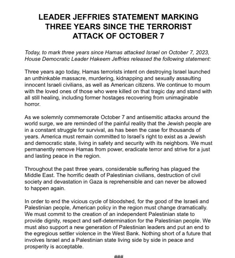jacobkornbluh's tweet photo. House Dem leader Hakeem Jeffries Oct. 7 statement: 

“Three years ago today, Hamas terrorists intent on destroying Israel launched an unthinkable massacre, murdering, kidnapping and sexually assaulting innocent Israeli civilians, as well as American citizens.”

Jeffries mentions Palestinian deaths and Gaza destruction in third graph.