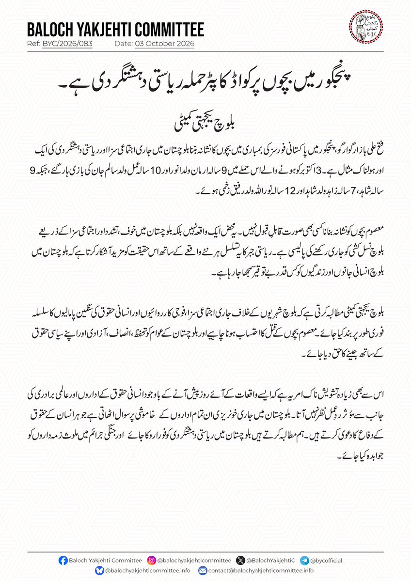 BalochYakjehtiC's tweet photo. پنجگور میں بچوں پر کواڈ کاپٹر حملہ ریاستی دہشتگردی ہے۔ 

بلوچ یکجہتی کمیٹی

فتح علی بازار گوارگو، پنجگور میں پاکس��انی فورسز کی بمباری میں بچوں کا نشانہ بننا بلوچستان میں جاری اجتماعی سزا اور ریاستی دہشتگردی کی ایک اور ہولناک مثال ہے۔ 3 اکتوبر کو ہونے والے اس حملے میں 9 سالہ ارمان ولد انور اور 10 سالہ عمل ولد سالم جان کی بازی ہار گئے، جبکہ 9 سالہ شاہد، 7 سالہ زاہد ولد شاہد اور 12 سالہ نوراللہ ولد رفیق زخمی ہوئے۔

معصوم بچوں کو نشانہ بنانا کسی بھی صورت قابلِ قبول نہیں۔ یہ محض ایک واقعہ نہیں بلکہ بلوچستان میں  خوف، تشدد اور اجتماعی سزا کے ذریعے بلوچ نسل کشی کو جاری رکھنے کی پالیسی ہے۔ ریاستی جبر کا یہ تسلسل ہر نئے واقعے کے ساتھ اس حقیقت کو مزید آشکار کرتا ہے کہ بلوچستان میں بلوچ انسا��ی جانوں اور زندگیوں کو کس قدر بے توقیر سمجھا جا رہا ہے۔

بلوچ یکجہتی کمیٹی مطالبہ کرتی ہے کہ بلوچ شہریوں کے خلاف جاری اجتماعی سزا، فوجی کارروائیوں اور انسانی حقوق کی سنگین پامالیوں کا سلسلہ فوری طور پر بند کیا جائے۔ معصوم بچوں کے قتل کا احتساب ہونا چاہیے اور بلوچستان کے عوام کو  تحفظ، انصاف، آزادی اور اپنے سیاسی حقوق کے ساتھ جینے کا حق دیا جائے۔

اس سے بھی زیادہ تشویش ناک امر یہ ہے کہ ایسے واقعات کے آئے روز پیش آنے کے باوجود انسانی حقوق کے اداروں اور عالمی برادری کی جانب سے مؤثر  ردِعمل نظر نہیں آتا۔بلوچستان میں جاری خونریزی ان تمام اداروں کے  خاموشی پر  سوال اٹھ��تی ہے جو ہر انسان کے حقوق کے دفاع کا دعوی کرتے ہیں ۔ ہم مطالبہ کرتے ہیں بلوچستان میں ریاستی دہشتگردی کو فورا روکا جائے  اور جنگی جرائم میں ملوث زمہ داروں کو جوابدہ کیا جائے۔