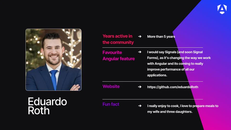 Name: Eduardo Roth.
Profile Image: A portrait photo of Eduardo smiling with crossed arms, wearing a navy blue suit jacket, a white collared shirt, and a bright blue tie, set against a softly blurred festive holiday lights background. 
Years active in the community: More than 5 years.
Favourite Angular feature: "I would say Signals (and soon Signal Forms), as it's changing the way we work with Angular and its coming to really improve performance of all our applications."
Website: https://github.com/eduardoRoth
Fun fact: "I really enjoy to cook, I love to prepare meals to my wife and three daughters."   
Branding: The card features a dark background accented on the right by a vibrant purple-and-blue polygonal gradient shape and a white Angular "A" shield logo in the upper-right corner