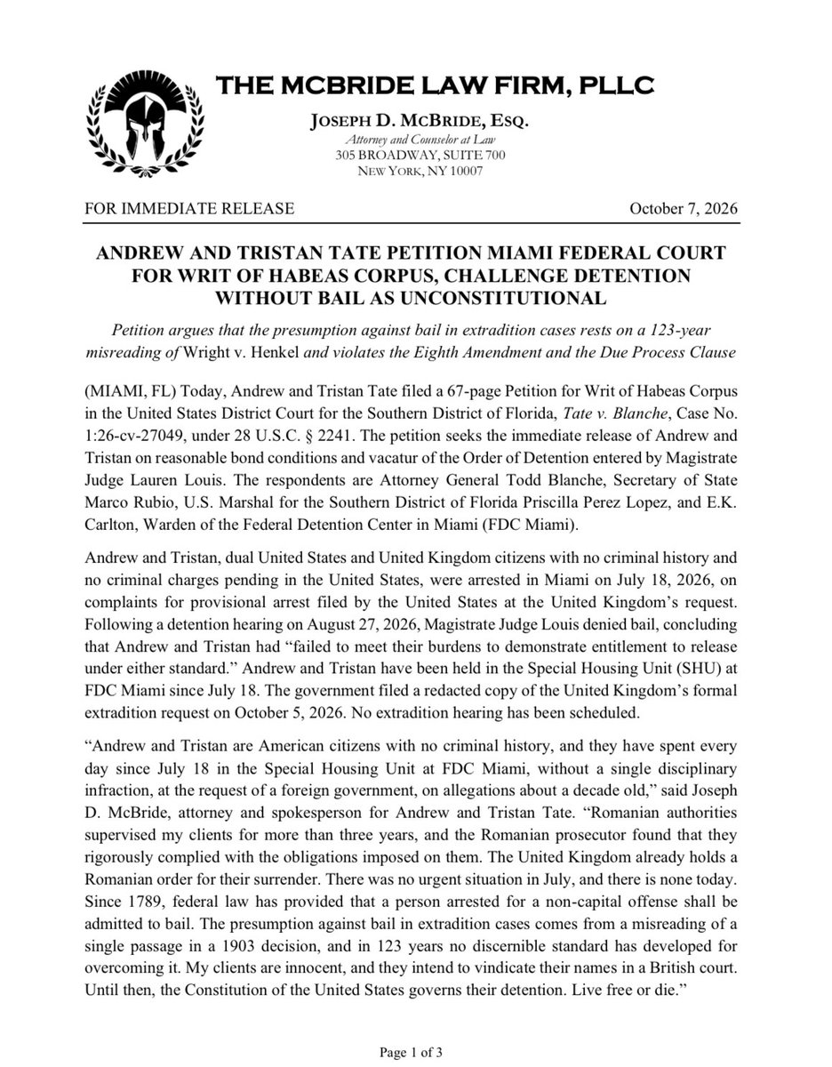 McBrideLawNYC's tweet photo. ANDREW AND TRISTAN TATE PETITION MIAMI FEDERAL COURT FOR WRIT OF HABEAS CORPUS, CHALLENGE DETENTION WITHOUT BAIL AS UNCONSTITUTIONAL

(MIAMI, FL) Today, Andrew and Tristan Tate filed a 67-page Petition for Writ of Habeas Corpus in the United States District Court for the Southern District of Florida, Tate v. Blanche, Case No. 1:26-cv-27049, under 28 U.S.C. § 2241.

The petition seeks the immediate release of Andrew and Tristan on reasonable bond conditions and vacatur of the Order of Detention entered by Magistrate Judge Lauren Louis. The respondents are Attorney General Todd Blanche, Secretary of State Marco Rubio, U.S. Marshal for the Southern District of Florida Priscilla Perez Lopez, and E.K. Carlton, Warden of the Federal Detention Center in Miami (FDC Miami).

Andrew and Tristan, dual United States and United Kingdom citizens with no criminal history and no criminal charges pending in the United States, were arrested in Miami on July 18, 2026, on complaints for provisional arrest filed by the United States at the United Kingdom’s request.

Following a detention hearing on August 27, 2026, Magistrate Judge Louis denied bail, concluding that Andrew and Tristan had “failed to meet their burdens to demonstrate entitlement to release under either standard.” Andrew and Tristan have been held in the Special Housing Unit (SHU) at FDC Miami since July 18.

The government filed a redacted copy of the United Kingdom’s formal extradition request on October 5, 2026. No extradition hearing has been scheduled.

“Andrew and Tristan are American citizens with no criminal history, and they have spent every day since July 18 in the Special Housing Unit at FDC Miami, without a single disciplinary infraction, at the request of a foreign government, on allegations about a decade old,” said Joseph D. McBride, attorney and spokesperson for Andrew and Tristan Tate.

“Romanian authorities supervised my clients for more than three years, and the Romanian prosecutor found that they rigorously complied with the obligations imposed on them. The United Kingdom already holds a Romanian order for their surrender. There was no urgent situation in July, and there is none today.

“Since 1789, federal law has provided that a person arrested for a non-capital offense shall be admitted to bail. The presumption against bail in extradition cases comes from a misreading of a single passage in a 1903 decision, and in 123 years no discernible standard has developed for overcoming it.

“My clients are innocent, and they intend to vindicate their names in a British court. Until then, the Constitution of the United States governs their detention. Live free or die.”

Andrew and Tristan argue that extradition proceedings are criminal in nature, that federal law has treated bail as the norm in criminal cases since the Judiciary Act of 1789, and that the government, not the extraditee, should bear the burden of proving flight risk or danger to the community.

The petition argues that federal courts have misread the Supreme Court’s 1903 decision in Wright v. Henkel as creating a strong presumption against bail, when the decision confirmed that courts may set bail in extradition cases. In the 123 years since, no discernible standard has developed to define the “special circumstances” an extraditee must show to overcome that presumption.

The petition argues that the presumption violates the Eighth Amendment’s Excessive Bail Clause and the Fifth Amendment’s Due Process Clause, because it is applied arbitrarily without intelligible standards and because it disregards the presumption of innocence.

In the alternative, the petition contends that Magistrate Judge Louis erred in finding that Andrew and Tristan failed to show they pose no risk of flight or danger to the community, and in rejecting the special circumstances they presented.

On flight risk, the petition relies on Andrew and Tristan’s record in Romania, where they spent 1,193 days in detention, then house arrest, then judicial supervision.

On February 25, 2025, the Romanian prosecutor lifted the restrictions prohibiting Andrew and Tristan from leaving Romania, finding that Andrew and Tristan had “rigorously complied” with the obligations imposed and that “there are no plausible reasons to consider that they would have any intention of evading criminal prosecution and trial.”

Andrew and Tristan then traveled internationally and returned to Romania to report as required.

The petition argues that no diplomatic necessity requires detention, because the United Kingdom already holds a Romanian order for Andrew and Tristan’s surrender.

On March 12, 2024, the Bucharest Court of Appeal heard the United Kingdom’s request on the same January 19, 2024, warrants now before the Miami court, granted the request for surrender, and postponed surrender until the conclusion of the Romanian criminal case.

For more than two years, the United Kingdom respected that order. The United Kingdom’s access to Andrew and Tristan does not depend on their detention in Miami.

In the United Kingdom itself, rape is a bailable offense, and the governing rule for a defendant not yet convicted is a presumption in favor of bail.

A defendant in the United Kingdom whose extradition the United States sought for rape would be entitled to that presumption. The petition argues that where the requesting country grants bail, any diplomatic concern arising from release by a United States court is substantially diminished.

The extradition treaty between the United States and the United Kingdom authorizes provisional arrest “[i]n an urgent situation.” The petition states that neither the government’s sworn complaint nor its detention memorandum identifies any facts constituting an urgent situation.

The United Kingdom issued its warrants more than two years before the Miami arrest, for conduct alleged to have occurred about a decade before that. Beginning in March 2024, Andrew and Tristan’s English solicitors corresponded directly with Bedfordshire Police and the Crown Prosecution Service about these very charges.

Four days before the arrest, Andrew and Tristan publicly posted their location at the United States Capitol. Deputy U.S. Marshals did not have to search for Andrew and Tristan. The marshals attended a publicly advertised boxing match in downtown Miami where Andrew and Tristan were scheduled to appear.

The petition argues that the lack of genuine urgency, together with a documented record of appearance and compliance, supports the special circumstances warranting release.

The petition also challenges probable cause.

According to the United Kingdom’s formal extradition requests, the last alleged conduct occurred on August 18, 2017, and no complainant contacted the police until August 2022.

Three of the complainants did not report to the police; the police solicited information from them. Four of the complainants admit that sex within their relationships with Andrew or Tristan was consensual, in whole or in part.

Under Section 1 of the Sexual Offences Act 2003, rape requires that the defendant did not reasonably believe there was consent, and the petition argues that the United Kingdom’s own submissions raise substantial questions about whether the alleged conduct was criminal.

The petition argues that due process requires release because Andrew and Tristan are held in highly restrictive conditions of confinement, without probable cause, for an indefinite period.

Without any disciplinary sanction, Andrew and Tristan are in the SHU as a protective measure based solely on their notoriety.

According to a supervisory attorney at the Bureau of Prisons, the conditions there are five hours of recreation per week, one phone call per month, commissary access once every two weeks, and no television. FDC Miami denied counsel’s written request for non-SHU housing.