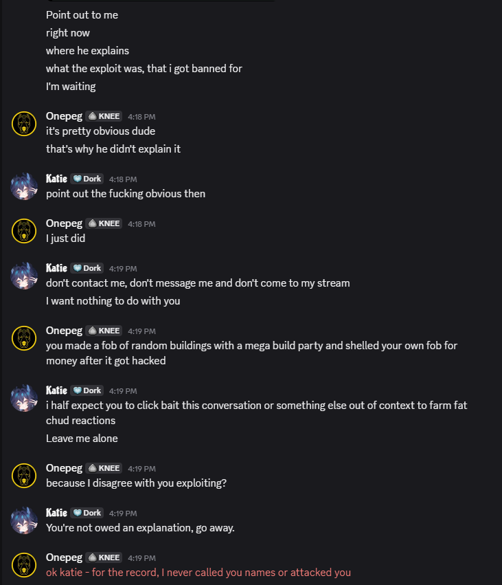 Onepeg's tweet photo. I've known katie a long time.  She exploited in @WARDOGS.  I told her as much.  When I did, she called me someone that "sided with bigots" because I said the 7 day ban was justified.  Shroud said "they knew exactly what they were doing, lets not play stupid here", who is coincidentally also someone Katie says she respects.

In my conversation with her she told me I was no longer her friend among a myriad of personal attacks.

Having attempted to talk to her about it, rather than act in a way that was anything resembling "calm", she blocked me here and everywhere else.

All because I didn't think coordinating 20 people to shell a fob you allowed other people to capture ON PURPOSE so you and your viewers could farm 5 million dollars a game meant a ban was justifiable.

Happy wednesday.