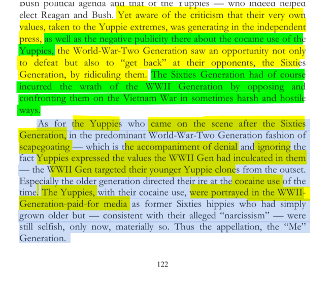 sillymickel's tweet photo. *Culture War, Class War 2022: Truth & Generations* (2022) by Michael Adzema.

Ch 8, p. 122

🧵Click this panel for Thread complete book

or, for audio: https://t.co/VGJCVROcOz

301/ 🧵👇 💡📚💙 #CW22 🐷🫂 #CW22CH8 📖8 #TruthWarriors ❕ #psychology ☮️#WWRevolution 🌎🦋 #WWResistance 🌎🧑‍🤝‍🧑 #psychohistory ☮️ #2026Midterms 🗳️

Yet aware of the criticism that their very own values, taken to the Yuppie extremes, was generating in the independent press, as well as the negative publicity there about the cocaine use of the Yuppies, the World-War-Two Generation saw an opportunity not only to defeat but also to “get back” at their opponents, the Sixties Generation, by ridiculing them. The Sixties Generation had of course incurred the wrath of the WWII Generation by opposing and confronting them on the Vietnam War in sometimes harsh and hostile ways.

As for the Yuppies who came on the scene after the Sixties Generation, in the predominant World-War-Two Generation fashion of scapegoating — which is the accompaniment of denial and ignoring the fact Yuppies expressed the values the WWII Gen had inculcated in them — the WWII Gen targeted their younger Yuppie clones from the outset. Especially the older generation directed their ire at the cocaine use of the time. The Yuppies, with their cocaine use, were portrayed in the WWII- Generation-paid-for media as former Sixties hippies who had simply grown older but — consistent with their alleged “narcissism” — were still selfish, only now, materially so. Thus the appellation, the “Me” Generation.

8. CASTLES IN THE SKY ... COCAINE AND BOOZE

Page 122