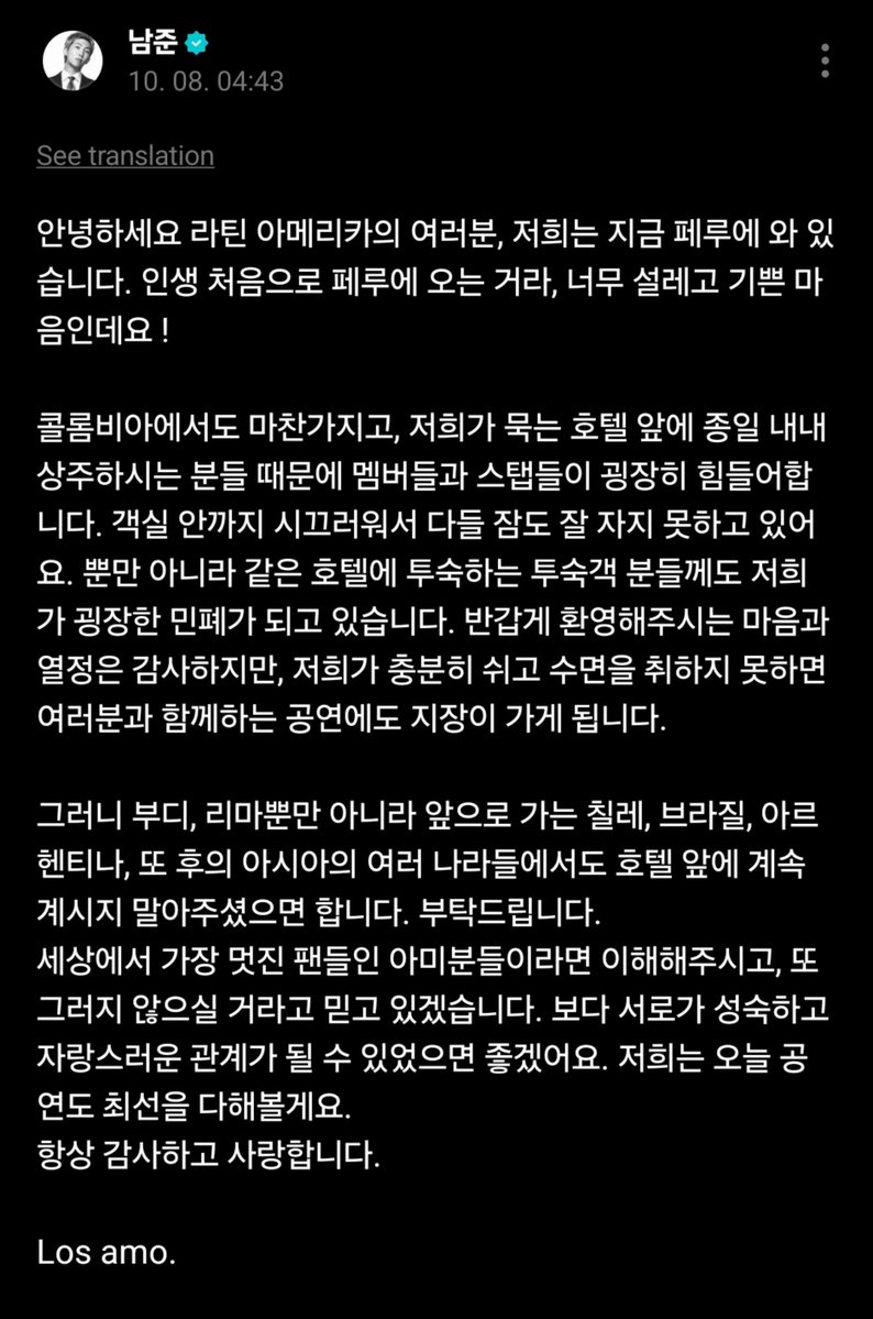 sawok_2min's tweet photo. #RM Weverse 

🐨สวัสดีครับทุกคนในลาตินอเมริกา ตอนนี้พวกเราอยู่ที่เปรูครับ เป็นครั้งแรกในชีวิตที่ได้มาเปรู เลยทั้งตื่นเต้นและดีใจมากครับ!
ที่โคลอมเบียก็เหมือนกัน เพราะมีผู้คนมาปักหลักอยู่หน้าสถานที่ที่พวกเราพักกันตลอดทั้งวัน ทำให้สมาชิกและทีมงานลำบากมากครับ เสียงดังจนถึงในห้องพัก ทุกคนแทบจะนอนหลับกันไม่ค่อยได้เลย
ไม่ใช่แค่พวกเราเท่านั้น แต่แขกคนอื่น ๆ ที่มาพักโรงแรมเดียวกันก็ได้รับความเดือดร้อนจากพวกเราอย่างมากด้วยครับ
พวกเราขอบคุณสำหรับความรู้สึกและความกระตือรือร้นที่ทุกคนมาต้อนรับพวกเรา แต่ถ้าพวกเราไม่สามารถพักผ่อนและนอนหลับได้อย่างเพียงพอ มันจะส่งผลกระทบต่อการแสดงที่พวกเราจะได้พบกับทุกคนด้วยครับ
ดังนั้น ขอร้องนะครับ ไม่ใช่แค่ที่ลิมาเท่านั้น แต่ต่อจากนี้ที่ชิลี บราซิล อาร์เจนตินา และประเทศต่าง ๆ ในเอเชียที่พวกเราจะเดินทางไป ขอความกรุณาอย่ามารวมตัวกันอยู่หน้าที่พักของพวกเราอย่างต่อเนื่องนะครับ
ผมหวังว่าในฐานะที่พวกคุณคือ ARMY ที่ยอดเยี่ยมที่สุดในโลก ทุกคนจะเข้าใจและเชื่อว่าพวกเราจะไม่ทำอะไรที่ทำให้พวกคุณผิดหวังครับ
ผมหวังว่าเราจะสามารถสร้างความสัมพันธ์ที่เป็นผู้ใหญ่และน่าภาคภูมิใจต่อกันมากขึ้นได้ครับ
วันนี้พวกเราก็จะทำการแสดงให้ดีที่สุดเช่นกันครับ
ขอบคุณเสมอและรักทุกคนนะครับ
Los amo.