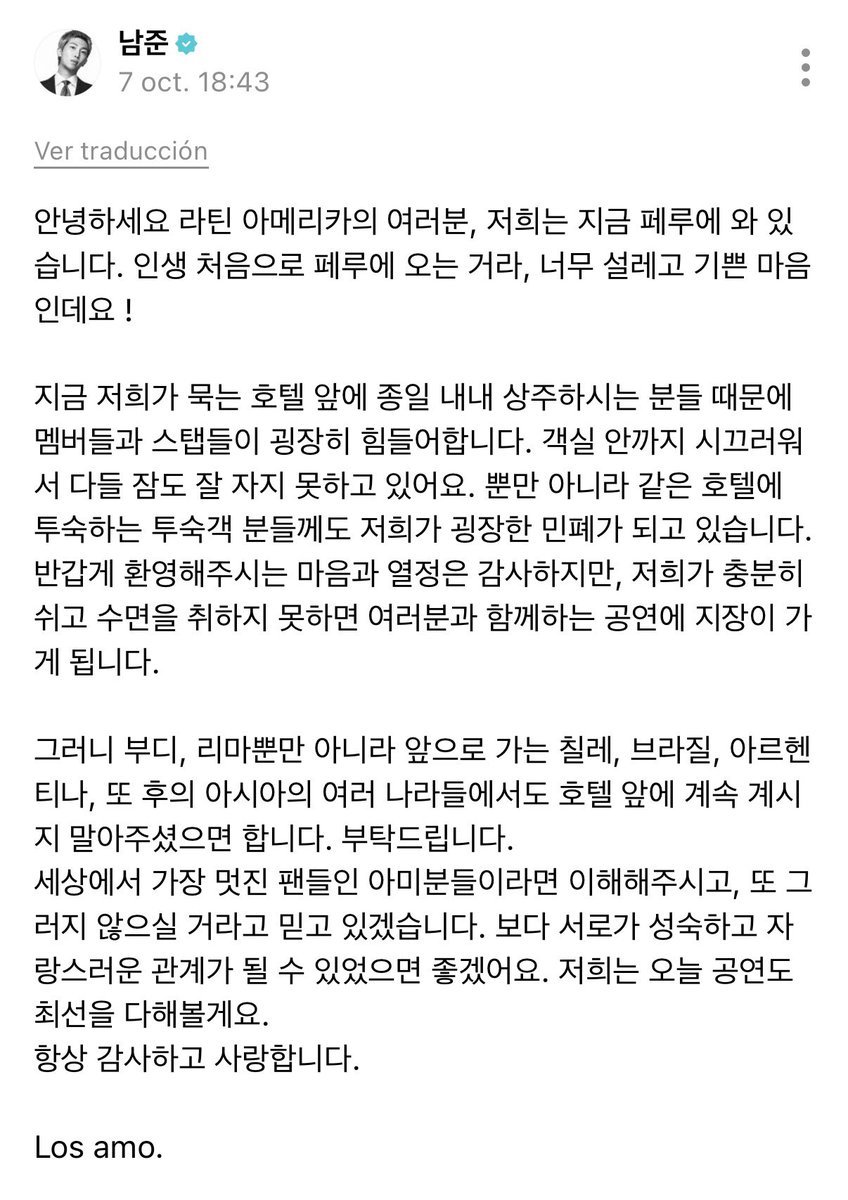 RiseOnBangtanAr's tweet photo. 📄 >> #RM editó su post en Weverse. 

Hola a todos en Latinoamérica, nosotros estamos ahora en Perú. Como es la primera vez en mi vida que vengo a Perú, ¡tengo un corazón muy emocionado y alegre!

Debido a las personas que permanecen constantemente frente al hotel donde nos hospedamos ahora durante todo el día, los miembros y el personal están pasando por un momento muy difícil. Es ruidoso incluso hasta dentro de las habitaciones, por lo que todos ni siquiera pueden dormir bien. No solo eso, sino que también nos estamos convirtiendo en una gran molestia para los huéspedes que se alojan en el mismo hotel. Agradezco el corazón y la pasión con la que nos dan una grata bienvenida, pero si no podemos descansar lo suficiente y tener dormir, habrá inconvenientes en los conciertos que compartimos con ustedes.

Por lo tanto, les ruego, no solo en Lima, sino también en Chile, Brasil, Argentina y los distintos países de Asia a los que iremos en el futuro, que por favor no se queden continuamente frente al hotel. Se los pido.
Si se trata de ARMY, que son los fans más increíbles del mundo, confiaré en que entiendan y que no vuelvan a hacer eso. Desearía que pudiéramos convertirnos en una relación más madura y orgullosa el uno del otro. Nosotros intentaremos dar lo mejor de nosotros en el concierto de hoy también.
Siempre les agradezco y los amo.

Los amo.

#BTS #방탄소년단 @BTS_twt @bts_bighit
