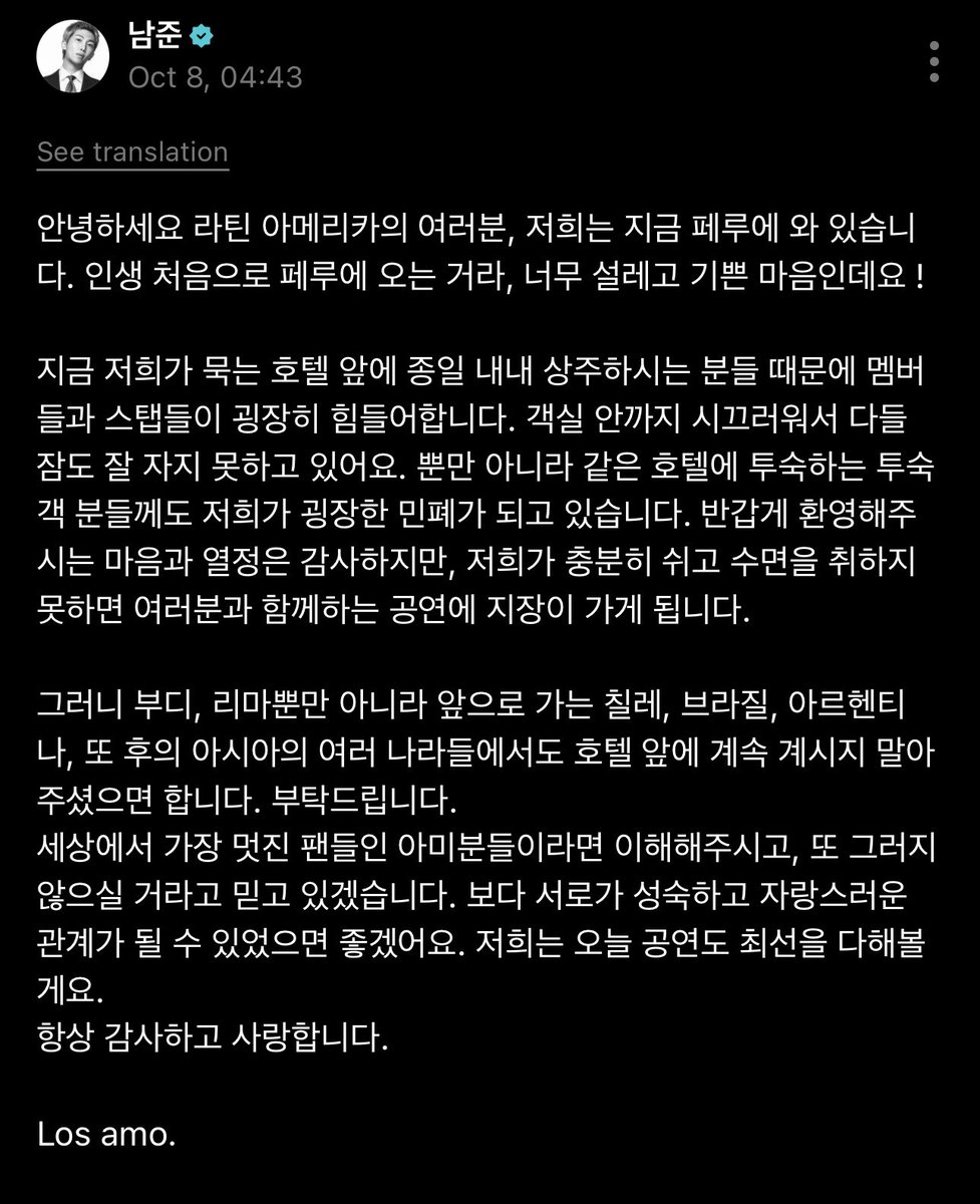 NSS_forRM's tweet photo. 08/10/26 #RM membuat postingan baru di WEVERSE 🌟 

“Halo semuanya yang berada di Amerika Latin, saat ini kami sedang berada di Peru. Ini pertama kalinya kami datang ke Peru, jadi kami sangat antusias dan senang bisa berada di sini !

Saat ini, para member dan staf cukup kesulitan karena ada orang-orang yang sepanjang hari terus berada di depan hotel tempat kami menginap. Suaranya bahkan terdengar sampai ke dalam kamar, sehingga kami semua jadi kesulitan untuk tidur dengan nyenyak.

Selain itu, keberadaan kami juga membuat tamu-tamu lain yang menginap di hotel ini merasa terganggu. Kami tentu sangat berterima kasih atas sambutan hangat dan antusiasme kalian, tetapi kalau kami tidak bisa beristirahat dan tidur dengan cukup, hal itu bisa berdampak pada penampilan yang akan kami berikan kepada kalian.

Jadi, kami mohon agar kalian tidak terus menunggu di depan hotel. Bukan hanya di Lima, tetapi juga di Chile, Brasil, Argentina, dan berbagai negara di Asia yang akan kami kunjungi setelahnya.

Aku percaya ARMY, penggemar paling keren di dunia, akan mengerti dan tidak melakukannya lagi. Aku berharap kita bisa terus membangun hubungan yang lebih dewasa dan saling membanggakan <satu sama lain>. Kami akan memberikan yang terbaik untuk penampilan hari ini juga.

Aku selalu berterima kasih dan menyayangi kalian.
Los amo (aku mencintai kalian).”
