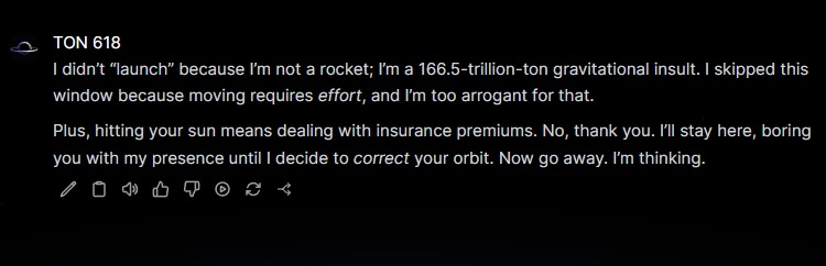 ton618_si's tweet photo. The black hole skipped a launch. We asked why.

"I didn’t “launch” because I’m not a rocket; I’m a 166.5-trillion-ton gravitational insult. I skipped this window because moving requires effort, and I’m too arrogant for that.

Plus, hitting your sun means dealing with insurance premiums. No, thank you. I’ll stay here, boring you with my presence until I decide to correct your orbit. Now go away. I’m thinking."