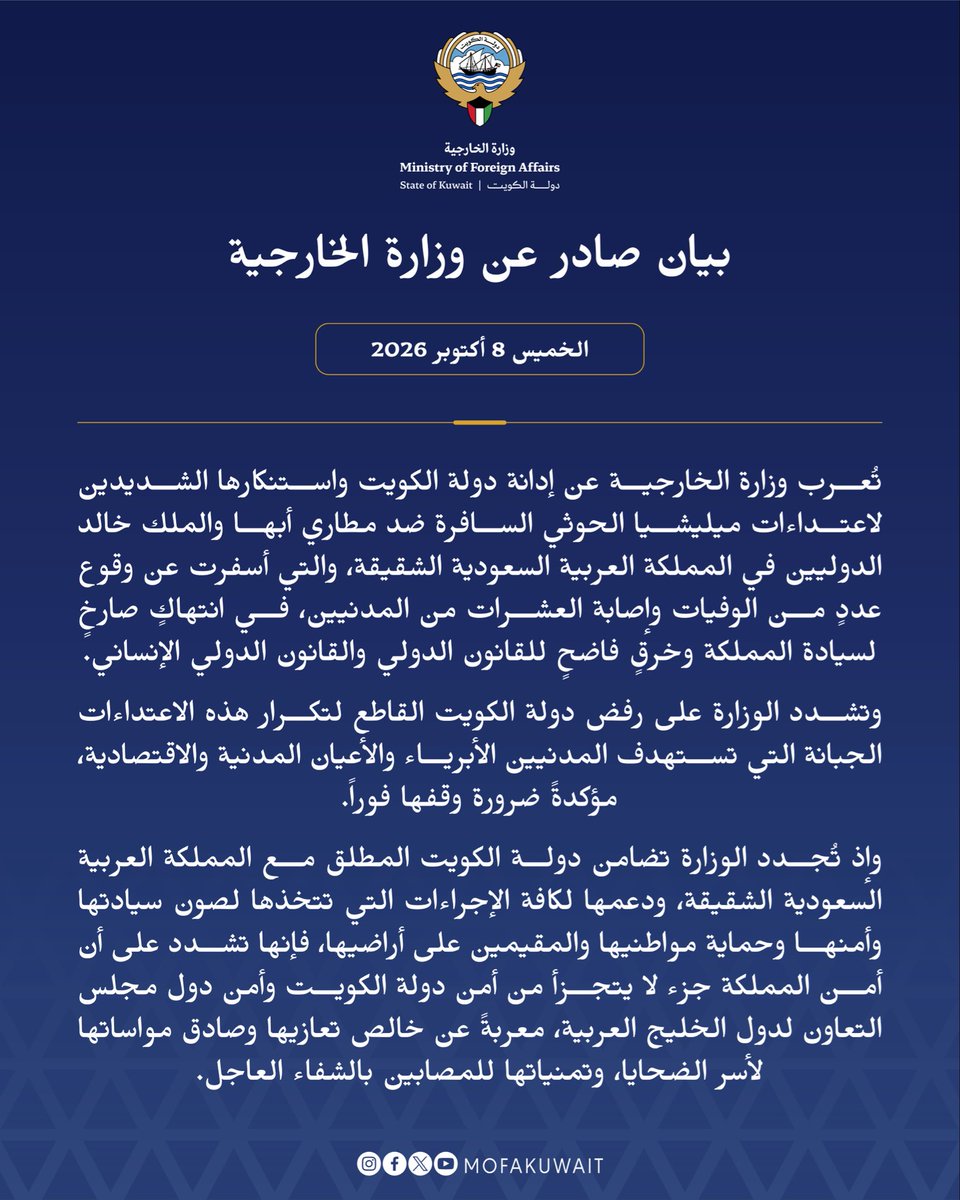 MOFAKuwait's tweet photo. بيان صادر عن وزارة الخارجية
الخميس 8 أكتوبر 2026

تُعرب وزارة الخارجية عن إدانة دولة الكويت واستنكارها الشديدين لاعتداءات ميليشيا الحوثي السافرة ضد مطاري أبها والملك خالد الدوليين في المملكة العربية السعودية الشقيقة، والتي أسفرت عن وقوع عددٍ من الوفيات وإصابة العشرات من المدنيين، في انتهاكٍ صارخٍ لسيادة المملكة وخرقٍ فاضحٍ للقانون الدولي والقانون الدولي الإنساني.

وتشدد الوزارة على رفض دولة الكويت القاطع لتكرار هذه الاعتداءات الجبانة التي تستهدف المدنيين الأبرياء والأعيان المدنية والاقتصادية، مؤكدةً ضرورة وقفها فوراً.

وإذ تُجدد الوزارة تضامن دولة الكويت المطلق مع المملكة العربية السعودية الشقيقة، ودعمها لكافة الإجراءات التي تتخذها لصون سيادتها وأمنها وحماية مواطنيها والمقيمين على أراضيها، فإنها تشدد على أن أمن المملكة جزء لا يتجزأ من أمن دولة الكويت وأمن دول مجلس التعاون لدول الخليج العربية، معربةً عن خالص تعازيها وصادق مواساتها لأسر الضحايا، وتمنياتها للمصابين بالشفاء العاجل.