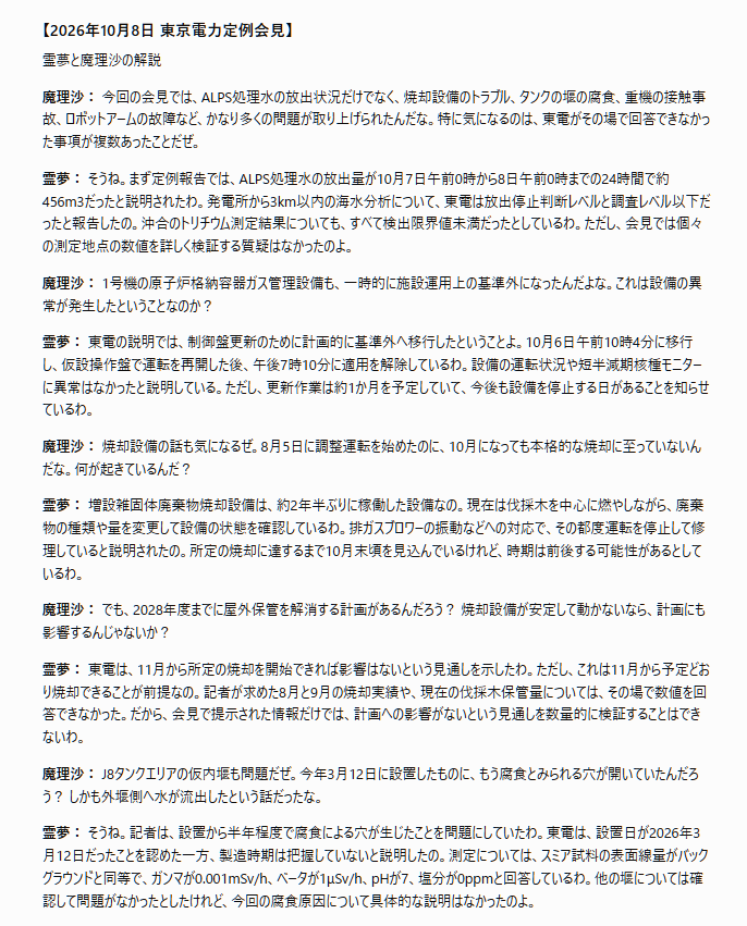 tossact's tweet photo. 文字部コピペ
「## 【2026年10月8日 東京電力定例会見】

霊夢と魔理沙の解説

魔理沙： 今回の会見では、ALPS処理水の放出状況だけでなく、焼却設備のトラブル、タンクの堰の腐食、重機の接触事故、ロボットアームの故障など、かなり多くの問題が取り上げられたんだな。特に気になるのは、東電がその場で回答できなかった事項が複数あったことだぜ。

霊夢： そうね。まず定例報告では、ALPS処理水の放出量が10月7日午前0時から8日午前0時までの24時間で約456m3だったと説明されたわ。発電所から3km以内の海水分析について、東電は放出停止判断レベルと調査レベル以下だったと報告したの。沖合のトリチウム測定結果についても、すべて検出限界値未満だったとしているわ。ただし、会見では個々の測定地点の数値を詳しく検証する質疑はなかったのよ。

魔理沙： 1号機の原子炉格納容器ガス管理設備も、一時的に施設運用上の基準外になったんだよな。これは設備の異常が発生したということなのか？

霊夢： 東電の説明では、制御盤更新のために計画的に基準外へ移行したということよ。10月6日午前10時4分に移行し、仮設操作盤で運転を再開した後、午後7時10分に適用を解除しているわ。設備の運転状況や短半減期核種モニターに異常はなかったと説明している。ただし、更新作業は約1か月を予定していて、今後も設備を停止する日があることを知らせているわ。

魔理沙： 焼却設備の話も気になるぜ。8月5日に調整運転を始めたのに、10月になっても本格的な焼却に至っていないんだな。何が起きているんだ？

霊夢： 増設雑固体廃棄物焼却設備は、約2年半ぶりに稼働した設備なの。現在は伐採木を中心に燃やしながら、廃棄物の種類や量を変更して設備の状態を確認しているわ。排ガスブロワーの振動などへの対応で、その都度運転を停止して修理していると説明されたの。所定の焼却に達するまで10月末頃を見込んでいるけれど、時期は前後する可能性があるとしているわ。

魔理沙： でも、2028年度までに屋外保管を解消する計画があるんだろう？ 焼却設備が安定して動かないなら、計画にも影響するんじゃないか？

霊夢： 東電は、11月から所定の焼却を開始できれば影響はないという見通しを示したわ。ただし、これは11月から予定どおり焼却できることが前提なの。記者が求めた8月と9月の焼却実績や、現在の伐採木保管量については、その場で数値を回答できなかった。だから、会見で提示された情報だけでは、計画への影響がないという見通しを数量的に検証することはできないわ。

魔理沙： J8タンクエリアの仮内堰も問題だぜ。今年3月12日に設置したものに、もう腐食とみられる穴が開いていたんだろう？ しかも外堰側へ水が流出したという話だったな。

霊夢： そうね。記者は、設置から半年程度で腐食による穴が生じたことを問題にしていたわ。東電は、設置日が2026年3月12日だったことを認めた一方、製造時期は把握していないと説明したの。測定については、スミア試料の表面線量がバックグラウンドと同等で、ガンマが0.001mSv/h、ベータが1μSv/h、pHが7、塩分が0ppmと回答しているわ。他の堰については確認して問題がなかったとしたけれど、今回の腐食原因について具体的な説明はなかったのよ。

魔理沙： 9月30日のトレーラー接触事故も、車両の高さがまだ確認できていないという回答だったな。少なくとも4.3mの入口上部に接触したのに、積載時の高さが分からないのは気になるぜ。

霊夢： 記者は、バックホウを積んだトレーラーの高さを事前に測定していたのか繰り返し確認したわ。東電の広報担当者は、実際の高さも測定の有無も確認中と答えているの。測定していなかった可能性についても否定しなかったけれど、実際に測定していなかったと確定したわけではないわ。事故原因を判断するには、測定記録や運行前の確認手順が必要ね。

魔理沙： それにしても、校正期限が2019年に切れたクランプメーターを使っていたというのは驚いたぜ。2024年度に16台、2025年度に26台の電動機を点検していたんだよな。

霊夢： 東電は、2026年度にその測定器を校正した結果、調整を必要とせず判定基準内だったため、過去の点検記録にも問題はないと判断したと説明したわ。ただし、記者が求めていたのは、点検した電動機が具体的にどの設備に使われていたのかという情報だったの。東電は台数を示したものの、設備の種類については改めて確認すると回答しているわ。点検対象の重要性を判断するためにも、設備名の確認が必要ね。

魔理沙： ロボットアームの腐食も気になるな。第3軸モーターに赤錆と白錆が見えていて、真水のミストを使った試験で水が内部に入ったという話だったぜ。実際の原子炉内の環境を想定した試験として十分なのか？

霊夢： 東電は、散水試験は結露水への対策を確認する目的なので、純水で問題ないと説明したわ。試験では高圧水ではなくミスト状の水を使ったとしているの。一方、記者は高温や湿潤、海水成分などを含む複合的な環境への対応も質問したけれど、東電は追加試験が必要だとは認めていないわ。また、赤錆の上に見える白錆については、評価を確認すると答えている。腐食の原因が十分に解明されたかどうかは、この会見だけでは判断できないわ。

魔理沙： しかも、モーター交換作業で約55人・mSvの集団被ばく線量が発生しているんだな。個人最大は4.1mSv、延べ約550人が作業に関わったということか。故障が繰り返されれば、作業員の被ばくにも関係してくるぜ。

霊夢： そうね。今回示された集団被ばく線量は、作業に伴う被ばくを合計した値よ。個人最大の4.1mSvを記録した作業員が具体的にどの作業を担当していたのかについては、東電が確認すると回答したわ。今回の会見では、故障原因の詳細、試験方法の妥当性、交換作業に伴う被ばくの実績が、それぞれ重要な確認事項として残ったの。そして最後には、内幸町ビルで福島第一原発の測定生データを閲覧できる情報公開コーナーについても、再開時期の回答が求められたわ。東電は確認すると答えて会見を終えているのよ。
」