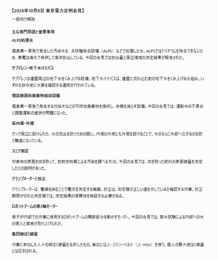 tossact's tweet photo. 文字部コピペ
「## 【2026年10月8日 東京電力定例会見】

一般向け解説

### 主な専門用語と重要事項

ALPS処理水

福島第一原発で発生した汚染水を、多核種除去設備（ALPS）などで処理した水。ALPSではトリチウムを除去できないため、東電は海水で希釈して海洋放出している。今回の会見では放出量と周辺海域の測定結果が報告された。

サブドレン・地下水バイパス

サブドレンは建屋周辺の地下水をくみ上げる設備。地下水バイパスは、建屋に流れ込む前の地下水をくみ上げる仕組み。いずれも排水前に水質を確認する運用が行われている。

増設雑固体廃棄物焼却設備

福島第一原発で発生する伐採木などの可燃性廃棄物を焼却し、体積を減らす設備。今回の会見では、運転中の不具合と調整運転の進捗が問題になった。

仮内堰・外堰

タンク周辺に設けられた、水の流出を防ぐための囲い。内堰の外側にも外堰を設けることで、水がさらに外部へ広がるのを防ぐ構造になっている。

スミア測定

対象物の表面を拭き取って、放射性物質による汚染を調べる方法。今回の会見では、拭き取った試料の表面線量を測定したとの説明があった。

クランプメーターと校正

クランプメーターは、電線を挟むことで電流を測定する機器。校正は、測定器が正しい値を示しているか確認する作業。校正期限が切れた測定器では、測定結果の信頼性を検証する必要がある。

ロボットアームの第3軸モーター

原子炉内部での作業に使用するロボットアームの関節部分を動かすモーター。今回の会見では、散水試験による内部への水の侵入と腐食が取り上げられた。

集団被ばく線量

作業に参加した人々の被ばく線量を合計したもの。単位には人・ミリシーベルト（人・mSv）を使う。個人の最大被ばく線量とは区別される。

### 会見全体のまとめ

10月8日の東京電力の定例会見では、福島第一原発の地下水管理やALPS処理水の海洋放出、廃棄物焼却設備の運転状況、設備の腐食や作業上の不具合などが報告され、東電は10月7日午前0時から8日午前0時までのALPS処理水の放出量が約456立方メートルだったと説明するとともに、周辺海域の測定結果は放出停止判断レベルや調査レベルを下回り、沖合のトリチウムも検出限界値未満だったと発表し、地下水の排水についても所定の運用目標値を満たしているとした一方、1号機原子炉格納容器ガス管理設備では制御盤更新のため10月6日に計画的に施設運用上の基準外へ移行したものの、仮設操作盤で運転を再開して異常がないことを確認し、同日中に基準外の扱いを解除したと説明し、質疑応答では増設雑固体廃棄物焼却設備が約2年半ぶりに稼働した後も排ガスブロワーの振動などで停止と修理を繰り返していることが取り上げられ、現在は伐採木を中心に焼却しながら調整しており、所定の焼却能力の確認には10月末頃までかかる見込みで、11月から所定の焼却を開始できれば2028年度までの屋外保管解消に影響はないとする東電の見通しが示されたが、焼却実績や伐採木の保管量はその場で回答されず、さらにJ8タンクエリアでは今年3月12日に設置された鋼製の仮内堰に腐食とみられる穴が開き、水が外堰側へ流出した問題について、東電は測定値がバックグラウンドと同等だったと説明したものの、堰の製造時期は把握しておらず、9月30日にバックホウを積載したトレーラーが車両スクリーニング場の入口上部に接触した事故でも、車両の実際の高さや事前測定の有無は確認中とされ、2019年に校正期限が切れたクランプメーターを使った電動機点検では2024年度に16台、2025年度に26台が対象だったと判明したが、具体的な機器名は示されず、ロボットアーム第3軸モーターの腐食については真水のミストによる試験で内部に水が侵入した状況が説明され、赤錆の上に見える白錆の評価は未回答となり、モーター交換作業に伴う総被ばく線量が約55人・ミリシーベルト、個人最大が4.1ミリシーベルト、延べ作業人数が約550人だったことも明らかになり、最後に福島第一原発の測定生データを閲覧できる情報公開コーナーの再開時期についても確認が求められ、複数の設備不具合について原因や詳細情報が未回答のまま残った。」