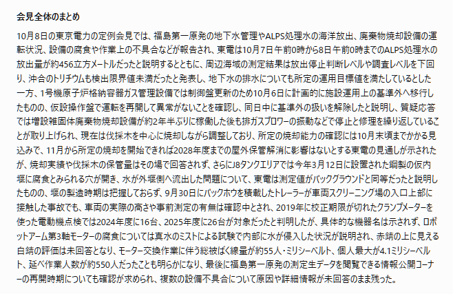 tossact's tweet photo. 文字部コピペ
「## 【2026年10月8日 東京電力定例会見】

一般向け解説

### 主な専門用語と重要事項

ALPS処理水

福島第一原発で発生した汚染水を、多核種除去設備（ALPS）などで処理した水。ALPSではトリチウムを除去できないため、東電は海水で希釈して海洋放出している。今回の会見では放出量と周辺海域の測定結果が報告された。

サブドレン・地下水バイパス

サブドレンは建屋周辺の地下水をくみ上げる設備。地下水バイパスは、建屋に流れ込む前の地下水をくみ上げる仕組み。いずれも排水前に水質を確認する運用が行われている。

増設雑固体廃棄物焼却設備

福島第一原発で発生する伐採木などの可燃性廃棄物を焼却し、体積を減らす設備。今回の会見では、運転中の不具合と調整運転の進捗が問題になった。

仮内堰・外堰

タンク周辺に設けられた、水の流出を防ぐための囲い。内堰の外側にも外堰を設けることで、水がさらに外部へ広がるのを防ぐ構造になっている。

スミア測定

対象物の表面を拭き取って、放射性物質による汚染を調べる方法。今回の会見では、拭き取った試料の表面線量を測定したとの説明があった。

クランプメーターと校正

クランプメーターは、電線を挟むことで電流を測定する機器。校正は、測定器が正しい値を示しているか確認する作業。校正期限が切れた測定器では、測定結果の信頼性を検証する必要がある。

ロボットアームの第3軸モーター

原子炉内部での作業に使用するロボットアームの関節部分を動かすモーター。今回の会見では、散水試験による内部への水の侵入と腐食が取り上げられた。

集団被ばく線量

作業に参加した人々の被ばく線量を合計したもの。単位には人・ミリシーベルト（人・mSv）を使う。個人の最大被ばく線量とは区別される。

### 会見全体のまとめ

10月8日の東京電力の定例会見では、福島第一原発の地下水管理やALPS処理水の海洋放出、廃棄物焼却設備の運転状況、設備の腐食や作業上の不具合などが報告され、東電は10月7日午前0時から8日午前0時までのALPS処理水の放出量が約456立方メートルだったと説明するとともに、周辺海域の測定結果は放出停止判断レベルや調査レベルを下回り、沖合のトリチウムも検出限界値未満だったと発表し、地下水の排水についても所定の運用目標値を満たしているとした一方、1号機原子炉格納容器ガス管理設備では制御盤更新のため10月6日に計画的に施設運用上の基準外へ移行したものの、仮設操作盤で運転を再開して異常がないことを確認し、同日中に基準外の扱いを解除したと説明し、質疑応答では増設雑固体廃棄物焼却設備が約2年半ぶりに稼働した後も排ガスブロワーの振動などで停止と修理を繰り返していることが取り上げられ、現在は伐採木を中心に焼却しながら調整しており、所定の焼却能力の確認には10月末頃までかかる見込みで、11月から所定の焼却を開始できれば2028年度までの屋外保管解消に影響はないとする東電の見通しが示されたが、焼却実績や伐採木の保管量はその場で回答されず、さらにJ8タンクエリアでは今年3月12日に設置された鋼製の仮内堰に腐食とみられる穴が開き、水が外堰側へ流出した問題について、東電は測定値がバックグラウンドと同等だったと説明したものの、堰の製造時期は把握しておらず、9月30日にバックホウを積載したトレーラーが車両スクリーニング場の入口上部に接触した事故でも、車両の実際の高さや事前測定の有無は確認中とされ、2019年に校正期限が切れたクランプメーターを使った電動機点検では2024年度に16台、2025年度に26台が対象だったと判明したが、具体的な機器名は示されず、ロボットアーム第3軸モーターの腐食については真水のミストによる試験で内部に水が侵入した状況が説明され、赤錆の上に見える白錆の評価は未回答となり、モーター交換作業に伴う総被ばく線量が約55人・ミリシーベルト、個人最大が4.1ミリシーベルト、延べ作業人数が約550人だったことも明らかになり、最後に福島第一原発の測定生データを閲覧できる情報公開コーナーの再開時期についても確認が求められ、複数の設備不具合について原因や詳細情報が未回答のまま残った。」