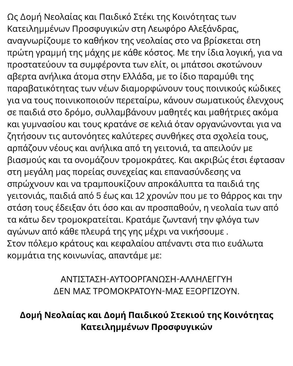 Prosfygika's tweet photo. ΑΛΛΗΛΕΓΓΥΗ ΣΤΗΝ ΕΞΕΓΕΡΜΕΝΗ ΝΕΟΛΑΙΑ ΤΗΣ ΓΑΛΛΙΑΣ

Στις 18 Σεπτεμβρίου οι μαθητές/τριες ενός λυκείου στα προάστια του Παρισιού κατέλαβαν τους δρόμους ενάντια στις άθλιες συνθήκες που επικρατούν στα σχολεία τους. Αντανακλαστικά το κίνημα εξαπλώθηκε σε όλη τη Γαλλία με εκατοντάδες οδοφράγματα, δράσεις, πορείες και καταλήψεις σε λύκεια και πανεπ��στήμια, με την στήριξη των εργαζομένων στην παιδεία. Το Γαλλικό έθνος κράτος που διαχρονικά καταπατά, σφάζει και λεηλατει τους λαούς σε όλη την υφήλιο, είναι επίσης συνένοχο στις γενοκτονίες στην Αφρική και της Μέση Ανατολή μέχρι σήμερα για την επιβολή των συμφερόντων του. Εδώ και 9 χρόνια,  Λεπέν και Μακρόν παίζουν ένα παιχνίδι αντιπαράθεσης για το φαίνεσθαι που στην πραγματικότητα ανοίγει διάπλατα τις πόρτες και υπονομεύει την κανονικοποίηση του ολοκληρωτισμού, της ισλαμοφοβίας, της καταστολής και του φασισμού για να σώσει το φιλελεύθερο σύστημα και τα συμφέροντα της αστικής τάξης. Η νεολαία όμως , τώρα όπως και το 2023, μετά την ρατσιστική δολοφονία από μπάτσους του 17 χρονου Ναελ, δείχνει τον δρόμο για την αντίσταση. Μαθητές και φοιτητές, εξεγείρονται για την υποβάθμιση της παιδείας, την περικοπή προϋπολογισμού (ενώ ο πολεμικός προϋπολογισμός συνεχίζει να αυξάνεται) που οδηγεί τις υποδομές στο να μετατρέπονται σε ερείπια και σε μια ραγδαία μείωση του προσωπικού (καθηγητών, κοινωνικών λειτουργών και άλλων). 

Οι διαδηλωτές/τριες αντιμετωπίζουν για άλλη μια ��ορά την φονική καταστολή του κράτους: πάνω από 1000 συλλήψεις μέσα σε 2 βδομάδες, εκατοντάδες τραυματίες από χημικά, σφαίρες καουτσούκ τις οποίες οι μπάτσοι ρίχνουν στοχεύοντας πρόσωπα, ακόμα και εκρηκτικές χειροβομβίδες. Ενα παιδί ακρωτηριάστηκε από αυτές. Και ενώ οι μπάτσοι, για τους οποίους από τον Ιούλιο κοντεύει να βγει νόμος που να τους επιτρέπει πλέον να σκοτώνουν, σαπίζουν στο ξύλο ανενόχλητοι ακόμα και παιδιά, η κυβέρνηση συνεχίζει να νομιμοποιεί την καταστολή και την ποινικοποίηση των νέων επιλέγοντας απροκάλυπτα να μιλήσει και να αναπαράξει στα συστημικά μίντια το αφήγημα της ακραίας βίας των διαδηλωτών. Νομίζουν πως το παραμύθι του παραβατικού νέου (συνήθως μεταναστευτικής καταγωγής) με το οποίο προσπαθούν χρόνια τώρα ξεπλύνουν το μυαλό της κοινωνίας τα κανάλια, που άνοιξε δρόμο στις τελευταίες αλλαγές του ποινικού κώδικα και του νόμου Ατταλ το 2025 και την αύξησε της ποινικοποίησης των ανηλίκων, θα κανονικοποίησει τη βία τους. Αλλά η νεολαία για άλλη μια φορά μας δείχνει τον δρόμο της αντίστασης με κάθε κόστος, και της οργάνωσης για έναν άλλο καλύτερο κόσμο, ενάντια σε αυτόν που τους κλέβει το μέλλον και προσπαθεί να το φιμώσει.

Ως Δομή Νεολαίας και Παιδικό Στέκι της Κοινότητας των Κατειλημμένων Προσφυγικών στη Λεωφόρο Αλεξάνδρας, αναγνωρίζουμε το καθήκον της νεολαίας στο να βρίσκεται στη πρώτη γραμμή της μάχης με κάθε κόστος. Με την ίδια λογική, για να προστατεύουν τα συμφέροντα των ελίτ, οι μπάτσοι σκοτώνουν α��ερτα ανήλικα άτομα στην Ελλάδα, με το ίδιο παραμύθι της παραβατικότητας των νέων διαμορφώνουν τους ποινικούς κώδικες για να τους ποινικοποιούν περεταίρω, κάνουν σωματικούς έλενχους σε παιδιά στο δρόμο, συλλαμβάνουν μαθητές και μαθήτριες ακόμα και γυμνασίου και τους κρατάνε σε κελιά όταν οργανώνονται για να ζητήσουν τις αυτονόητες καλύτερες συνθήκες στα σχολεία τους, αρπάζουν νέους και ανήλικα από τη γειτονιά, τα απειλούν με βιασμούς και τα ονομάζουν τρομοκράτες. Και ακριβώς έτσι έφτασαν στη μεγάλη μας πορείας συνεχείας και επανασύνδεσης να σπρώχνου�� και να τραμπουκίζουν απροκάλυπτα τα παιδιά της γειτονιάς, παιδιά από 5 έως και 12 χρονών που με το θάρρος και την στάση τους έδειξαν ότι όσο και αν προσπαθούν, η νεολαία των από τα κάτω δεν τρομοκρατείται. Κρατάμε ζωντανή την φλόγα των αγώνων από κάθε πλευρά της γης μέχρι να νικήσουμε .
Στον πόλεμο κράτους και κεφαλαίου απέναντι στα πιο ευάλωτα κομμάτια της κοινωνίας, απαντάμε με:

ΑΝΤΙΣΤΑΣΗ-ΑΥΤΟΟΡΓΑΝΩΣΗ-ΑΛΛΗΛΕΓΓΥΗ
ΔΕΝ ΜΑΣ ΤΡΟΜΟΚΡΑΤΟΥΝ-ΜΑΣ ΕΞΟΡΓΙΖΟΥΝ.

Δομή Νεολαίας και Δομή Παιδικού Στεκιού της Κοινότητας Κατειλημμένων Προσφυγικών

#antireport #france
