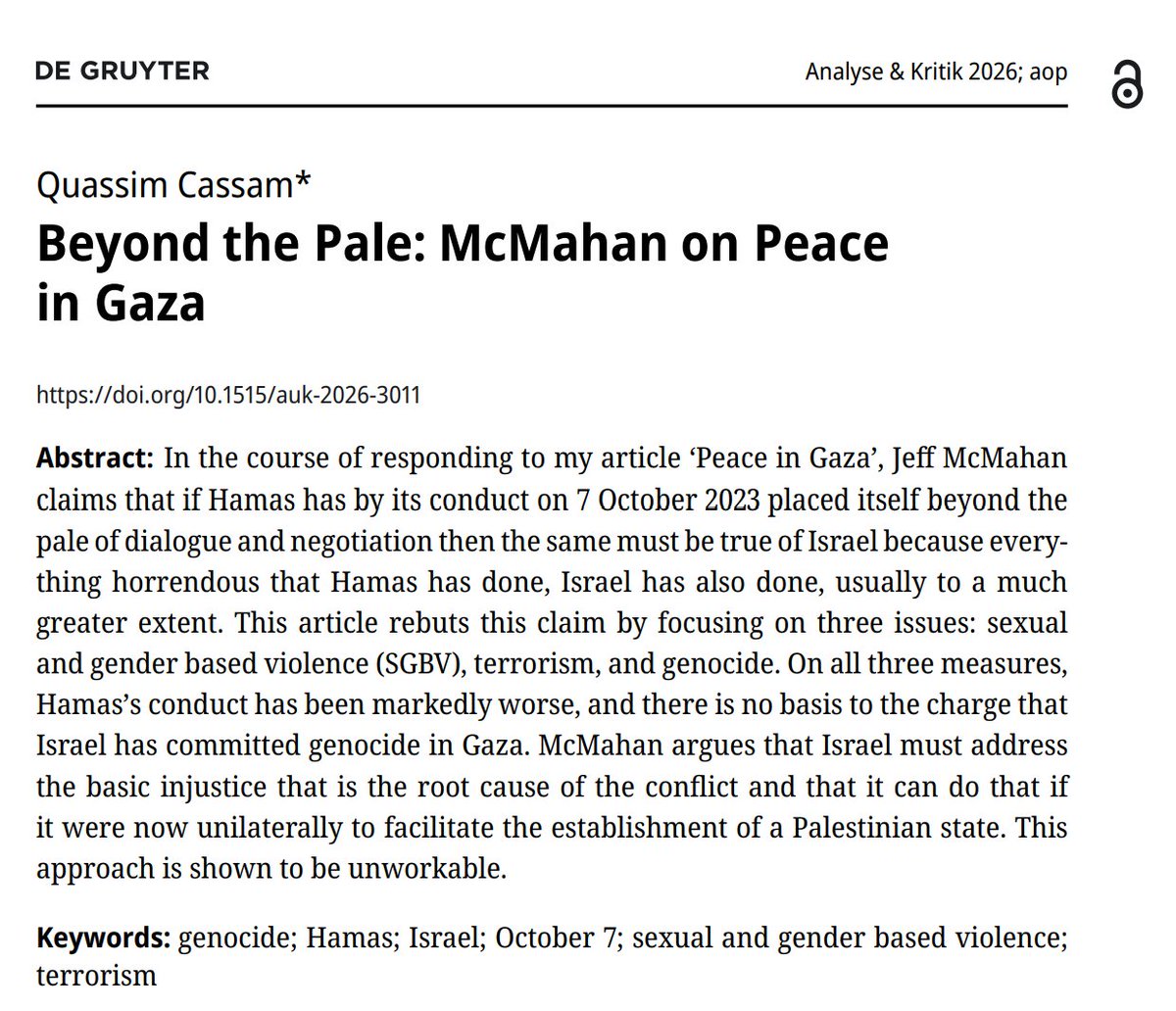 mboudry's tweet photo. A devastating reply to moral philosopher Jeff McMahan on the Gaza war, by Quassim Cassam (@QCassam). Frankly, I’m amazed—in a positive way—that Cassam managed to get this response published in an academic journal like Analyse & Kritik. He did face pushback from the editors, but they ultimately treated him fairly. Kudos to them.

McMahan is one of countless academics who seem to have suspended their critical faculties when it comes to the Gaza war, and Cassam doesn’t pull any punches in exposing this.

McMahan’s claim that everything horrendous Hamas has done has been done “to a much greater extent” by Israel is, Cassam argues, “not only false but ludicrous when the evidence is properly considered.”

In his effort to downplay the sadistic atrocities committed on 7 October, the distinguished bioethicist even ends up parroting Hamas propaganda. This, Cassam rightly argues, is “the single most pernicious aspect” of his argument.

From a moral point of view, nothing Israel has done during this horrible war even comes close to what Hamas did on 7 October. There has not been a single instance of Israeli soldiers executing women and children at close range, engaging in mass rape, abducting babies and the elderly, or parading mutilated corpses through the streets in jubilation—the kinds of atrocities Hamas deliberately committed that day. Hamas maximizes civilian casualties; Israel tries its best to minimize them.

Yet the moral pressure on academics to toe the anti-Israel line is so immense that even a distinguished ethicist like Jeff McMahan can become blind to this stark moral divide. Worse still, he can end up pretending that the moral divide runs in the opposite direction—that Israel is “much worse” than Hamas.

Thank you for this public service, Quassim. Not everyone  in academia has gone crazy, phew. 

https://t.co/StzBQSZC1T