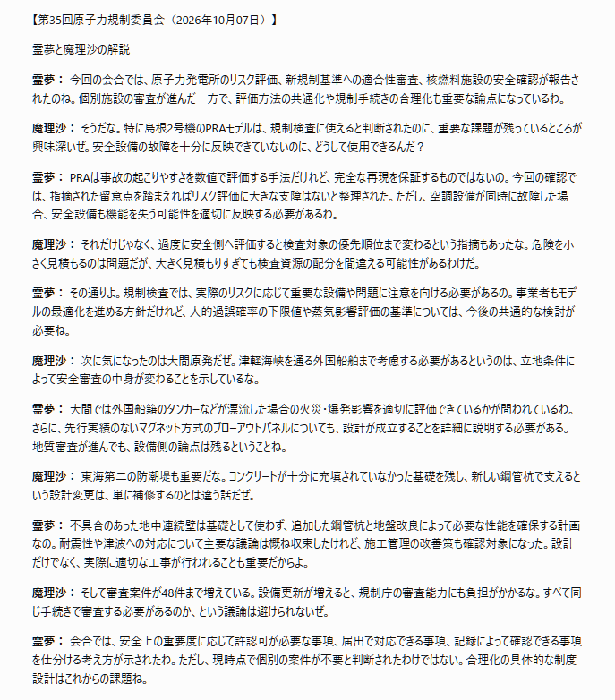 tossact's tweet photo. 文字部コピペ
「【第35回原子力規制委員会（2026年10月07日）】

霊夢と魔理沙の解説

霊夢： 今回の会合では、原子力発電所のリスク評価、新規制基準への適合性審査、核燃料施設の安全確認が報告されたのね。個別施設の審査が進んだ一方で、評価方法の共通化や規制手続きの合理化も重要な論点になっているわ。

魔理沙： そうだな。特に島根2号機のPRAモデルは、規制検査に使えると判断されたのに、重要な課題が残っているところが興味深いぜ。安全設備の故障を十分に反映できていないのに、どうして使用できるんだ？

霊夢： PRAは事故の起こりやすさを数値で評価する手法だけれど、完全な再現を保証するものではないの。今回の確認では、指摘された留意点を踏まえればリスク評価に大きな支障はないと整理された。ただし、空調設備が同時に故障した場合、安全設備も機能を失う可能性を適切に反映する必要があるわ。

魔理沙： それだけじゃなく、過度に安全側へ評価すると検査対象の優先順位まで変わるという指摘もあったな。危険を小さく見積もるのは問題だが、大きく見積もりすぎても検査資源の配分を間違える可能性があるわけだ。

霊夢： その通りよ。規制検査では、実際のリスクに応じて重要な設備や問題に注意を向ける必要があるの。事業者もモデルの最適化を進める方針だけれど、人的過誤確率の下限値や蒸気影響評価の基準については、今後の共通的な検討が必要ね。

魔理沙： 次に気になったのは大間原発だぜ。津軽海峡を通る外国船舶まで考慮する必要があるというのは、立地条件によって安全審査の中身が変わることを示しているな。

霊夢： 大間では外国船籍のタンカーなどが漂流した場合の火災・爆発影響を適切に評価できているかが問われているわ。さらに、先行実績のないマグネット方式のブローアウトパネルについても、設計が成立することを詳細に説明する必要がある。地質審査が進んでも、設備側の論点は残るということね。

魔理沙： 東海第二の防潮堤も重要だな。コンクリートが十分に充填されていなかった基礎を残し、新しい鋼管杭で支えるという設計変更は、単に補修するのとは違う話だぜ。

霊夢： 不具合のあった地中連続壁は基礎として使わず、追加した鋼管杭と地盤改良によって必要な性能を確保する計画なの。耐震性や津波への対応について主要な議論は概ね収束したけれど、施工管理の改善策も確認対象になった。設計だけでなく、実際に適切な工事が行われることも重要だからよ。

魔理沙： そして審査案件が48件まで増えている。設備更新が増えると、規制庁の審査能力にも負担がかかるな。すべて同じ手続きで審査する必要があるのか、という議論は避けられないぜ。

霊夢： 会合では、安全上の重要度に応じて許認可が必要な事項、届出で対応できる事項、記録によって確認できる事項を仕分ける考え方が示されたわ。ただし、現時点で個別の案件が不要と判断されたわけではない。合理化の具体的な制度設計はこれからの課題ね。

魔理沙： 六ヶ所の再処理施設については、補足説明資料の7割が提出されたという話があったが、7割の審査が終わったわけではないと明確に訂正されていたな。進捗の数字をどう読むかも大切だぜ。

霊夢： そうね。まだ正式な補正申請は受け付けておらず、残りの資料も未提出なの。さらに、過去のアクティブ試験で残った溶液を使う漏えい検査については、使用前確認証の交付前にどのような条件で実施できるかを検討している段階よ。安全上の重要度に応じて確認範囲を設定する考え方も議論されているわ。

魔理沙： 常陽の地盤問題も、追加調査をするだけでは不十分という指摘が印象的だったぜ。地盤が弱いという既存のデータがある以上、新しい調査で問題が消えるわけではないからな。

霊夢： 委員は、追加調査の結果とともに、どの範囲をどの程度改良し、改良後にどのような地盤の支持性能を期待できるのかまで示すよう求めたの。これは単なるデータ収集ではなく、具体的な対策の成立性を確認する審査へ進めるという意味があるわ。

魔理沙： もんじゅの廃止措置も同じような構図だな。ナトリウムを早く取り出せば作業が進むように見えるが、模擬燃料体が残っていることで後の無害化作業が難しくなるかもしれないぜ。

霊夢： 規制側もナトリウムの先行搬出そのものを否定しているわけではないの。ただ、残留ナトリウムをさらに減らして無害化する段階で、炉内の模擬燃料体が障害にならないことを説明する必要がある。作業の順番を変更するなら、後工程まで含めて成立性を示さなければならないわ。

魔理沙： 最後のNRAインフォメーションノーティスでは、技術的な内容だけでなく、表題の分かりやすさも問題になったな。温度管理の問題が日本語の表題では伝わりにくいという指摘だったぜ。

霊夢： 規制情報は発出するだけでは十分ではなく、受け取る事業者が何を教訓とすべきか理解できることも重要なの。今回の会合全体を通じても、評価の根拠、審査の進捗、未解決事項を明確にして、次の判断につなげることが共通の課題になっているわ。」