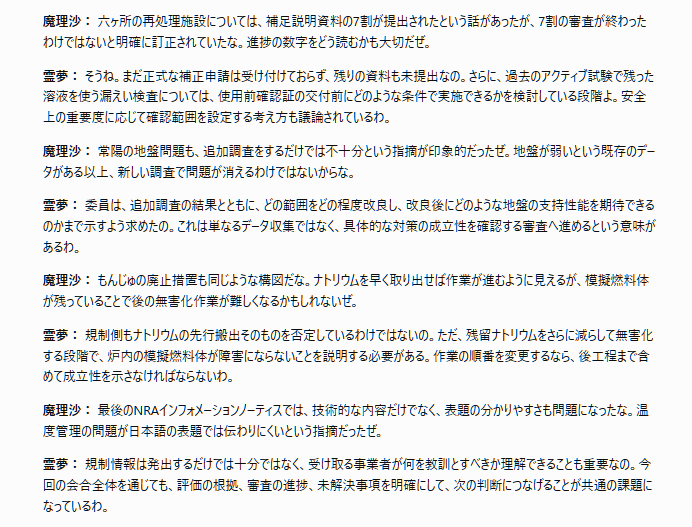 tossact's tweet photo. 文字部コピペ
「【第35回原子力規制委員会（2026年10月07日）】

霊夢と魔理沙の解説

霊夢： 今回の会合では、原子力発電所のリスク評価、新規制基準への適合性審査、核燃料施設の安全確認が報告されたのね。個別施設の審査が進んだ一方で、評価方法の共通化や規制手続きの合理化も重要な論点になっているわ。

魔理沙： そうだな。特に島根2号機のPRAモデルは、規制検査に使えると判断されたのに、重要な課題が残っているところが興味深いぜ。安全設備の故障を十分に反映できていないのに、どうして使用できるんだ？

霊夢： PRAは事故の起こりやすさを数値で評価する手法だけれど、完全な再現を保証するものではないの。今回の確認では、指摘された留意点を踏まえればリスク評価に大きな支障はないと整理された。ただし、空調設備が同時に故障した場合、安全設備も機能を失う可能性を適切に反映する必要があるわ。

魔理沙： それだけじゃなく、過度に安全側へ評価すると検査対象の優先順位まで変わるという指摘もあったな。危険を小さく見積もるのは問題だが、大きく見積もりすぎても検査資源の配分を間違える可能性があるわけだ。

霊夢： その通りよ。規制検査では、実際のリスクに応じて重要な設備や問題に注意を向ける必要があるの。事業者もモデルの最適化を進める方針だけれど、人的過誤確率の下限値や蒸気影響評価の基準については、今後の共通的な検討が必要ね。

魔理沙： 次に気になったのは大間原発だぜ。津軽海峡を通る外国船舶まで考慮する必要があるというのは、立地条件によって安全審査の中身が変わることを示しているな。

霊夢： 大間では外国船籍のタンカーなどが漂流した場合の火災・爆発影響を適切に評価できているかが問われているわ。さらに、先行実績のないマグネット方式のブローアウトパネルについても、設計が成立することを詳細に説明する必要がある。地質審査が進んでも、設備側の論点は残るということね。

魔理沙： 東海第二の防潮堤も重要だな。コンクリートが十分に充填されていなかった基礎を残し、新しい鋼管杭で支えるという設計変更は、単に補修するのとは違う話だぜ。

霊夢： 不具合のあった地中連続壁は基礎として使わず、追加した鋼管杭と地盤改良によって必要な性能を確保する計画なの。耐震性や津波への対応について主要な議論は概ね収束したけれど、施工管理の改善策も確認対象になった。設計だけでなく、実際に適切な工事が行われることも重要だからよ。

魔理沙： そして審査案件が48件まで増えている。設備更新が増えると、規制庁の審査能力にも負担がかかるな。すべて同じ手続きで審査する必要があるのか、という議論は避けられないぜ。

霊夢： 会合では、安全上の重要度に応じて許認可が必要な事項、届出で対応できる事項、記録によって確認できる事項を仕分ける考え方が示されたわ。ただし、現時点で個別の案件が不要と判断されたわけではない。合理化の具体的な制度設計はこれからの課題ね。

魔理沙： 六ヶ所の再処理施設については、補足説明資料の7割が提出されたという話があったが、7割の審査が終わったわけではないと明確に訂正されていたな。進捗の数字をどう読むかも大切だぜ。

霊夢： そうね。まだ正式な補正申請は受け付けておらず、残りの資料も未提出なの。さらに、過去のアクティブ試験で残った溶液を使う漏えい検査については、使用前確認証の交付前にどのような条件で実施できるかを検討している段階よ。安全上の重要度に応じて確認範囲を設定する考え方も議論されているわ。

魔理沙： 常陽の地盤問題も、追加調査をするだけでは不十分という指摘が印象的だったぜ。地盤が弱いという既存のデータがある以上、新しい調査で問題が消えるわけではないからな。

霊夢： 委員は、追加調査の結果とともに、どの範囲をどの程度改良し、改良後にどのような地盤の支持性能を期待できるのかまで示すよう求めたの。これは単なるデータ収集ではなく、具体的な対策の成立性を確認する審査へ進めるという意味があるわ。

魔理沙： もんじゅの廃止措置も同じような構図だな。ナトリウムを早く取り出せば作業が進むように見えるが、模擬燃料体が残っていることで後の無害化作業が難しくなるかもしれないぜ。

霊夢： 規制側もナトリウムの先行搬出そのものを否定しているわけではないの。ただ、残留ナトリウムをさらに減らして無害化する段階で、炉内の模擬燃料体が障害にならないことを説明する必要がある。作業の順番を変更するなら、後工程まで含めて成立性を示さなければならないわ。

魔理沙： 最後のNRAインフォメーションノーティスでは、技術的な内容だけでなく、表題の分かりやすさも問題になったな。温度管理の問題が日本語の表題では伝わりにくいという指摘だったぜ。

霊夢： 規制情報は発出するだけでは十分ではなく、受け取る事業者が何を教訓とすべきか理解できることも重要なの。今回の会合全体を通じても、評価の根拠、審査の進捗、未解決事項を明確にして、次の判断につなげることが共通の課題になっているわ。」