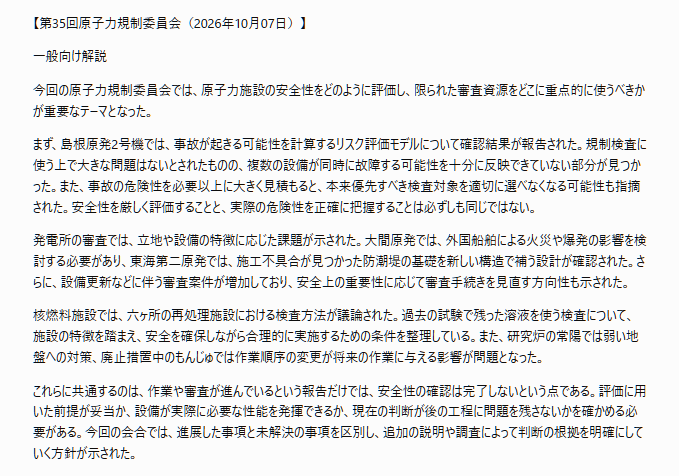 tossact's tweet photo. 文字部コピペ
「【第35回原子力規制委員会（2026年10月07日）】

一般向け解説

今回の原子力規制委員会では、原子力施設の安全性をどのように評価し、限られた審査資源をどこに重点的に使うべきかが重要なテーマとなった。

まず、島根原発2号機では、事故が起きる可能性を計算するリスク評価モデルについて確認結果が報告された。規制検査に使う上で大きな問題はないとされたものの、複数の設備が同時に故障する可能性を十分に反映できていない部分が見つかった。また、事故の危険性を必要以上に大きく見積もると、本来優先すべき検査対象を適切に選べなくなる可能性も指摘された。安全性を厳しく評価することと、実際の危険性を正確に把握することは必ずしも同じではない。

発電所の審査では、立地や設備の特徴に応じた課題が示された。大間原発では、外国船舶による火災や爆発の影響を検討する必要があり、東海第二原発では、施工不具合が見つかった防潮堤の基礎を新しい構造で補う設計が確認された。さらに、設備更新などに伴う審査案件が増加しており、安全上の重要性に応じて審査手続きを見直す方向性も示された。

核燃料施設では、六ヶ所の再処理施設における検査方法が議論された。過去の試験で残った溶液を使う検査について、施設の特徴を踏まえ、安全を確保しながら合理的に実施するための条件を整理している。また、研究炉の常陽では弱い地盤への対策、廃止措置中のもんじゅでは作業順序の変更が将来の作業に与える影響が問題となった。

これらに共通するのは、作業や審査が進んでいるという報告だけでは、安全性の確認は完了しないという点である。評価に用いた前提が妥当か、設備が実際に必要な性能を発揮できるか、現在の判断が後の工程に問題を残さないかを確かめる必要がある。今回の会合では、進展した事項と未解決の事項を区別し、追加の説明や調査によって判断の根拠を明確にしていく方針が示された。」