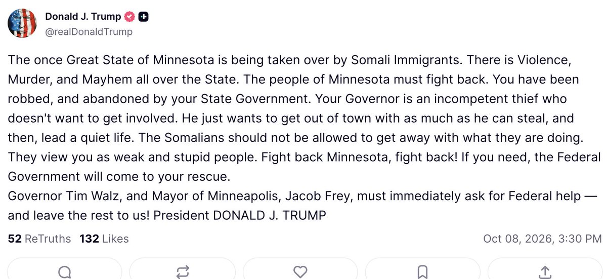 atrupar's tweet photo. Trump is trying to start a race war in Minnesota: "The once Great State of Minnesota is being taken over by Somali Immigrants. There is Violence, Murder, and Mayhem all over the State. The people of Minnesota must fight back. You have been robbed, and abandoned by your State Government. Your Governor is an incompetent thief who doesn't want to get involved. He just wants to get out of town with as much as he can steal, and then, lead a quiet life. The Somalians should not be allowed to get away with what they are doing. They view you as weak and stupid people. Fight back Minnesota, fight back! If you need, the Federal Government will come to your rescue.
Governor Tim Walz, and Mayor of Minneapolis, Jacob Frey, must immediately ask for Federal help — and leave the rest to us! President DONALD J. TRUMP"