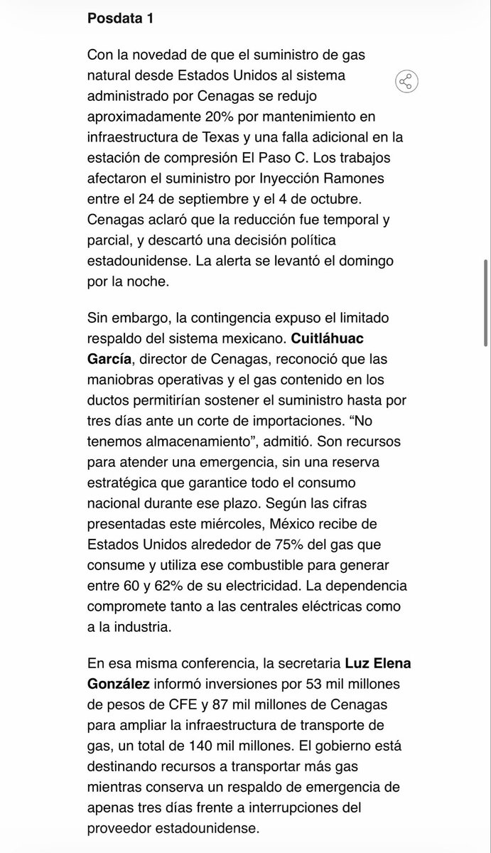 MarioMal's tweet photo. Posdata 1

Con la novedad de que el suministro de gas natural desde Estados Unidos al sistema administrado por @CENAGAS_mx se redujo aproximadamente 20% por mantenimiento en infraestructura de Texas y una falla adicional en la estación de compresión El Paso C. Los trabajos afectaron el suministro por Inyección Ramones entre el 24 de septiembre y el 4 de octubre. @CENAGAS_mx aclaró que la reducción fue temporal y parcial, y descartó una decisión política estadounidense. La alerta se levantó el domingo por la noche.

Sin embargo, la contingencia expuso el limitado respaldo del sistema mexicano. @CuitlahuacGJ, director de @CENAGAS_mx, reconoció que las maniobras operativas y el gas contenido en los ductos permitirían sostener el suministro hasta por tres días ante un corte de importaciones. “No tenemos almacenamiento”, admitió. Son recursos para atender una emergencia, sin una reserva estratégica que garantice todo el consumo nacional durante ese plazo. Según las cifras presentadas este miércoles, México recibe de Estados Unidos alrededor de 75% del gas que consume y utiliza ese combustible para generar entre 60 y 62% de su electricidad. La dependencia compromete tanto a las centrales eléctricas como a la industria.

En esa misma conferencia, la secretaria @LuzElena_GE informó inversiones por 53 mil millones de pesos de @CFEmx y 87 mil millones de @CENAGAS_mx para ampliar la infraestructura de transporte de gas, un total de 140 mil millones. El gobierno está destinando recursos a transportar más gas mientras conserva un respaldo de emergencia de apenas tres días frente a interrupciones del proveedor estadounidense.
