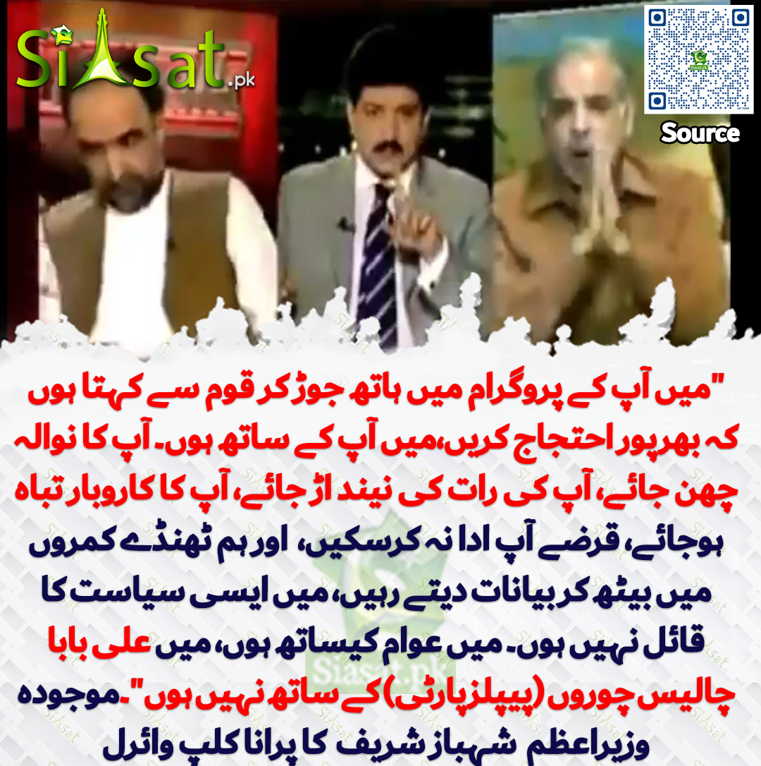 siasatpk's tweet photo. "میں آپ کے پروگرام میں ہاتھ جوڑ کر قوم سے کہتا ہوں  کہ بھرپور احتجاج کریں،میں آپ کے ساتھ ہوں۔ آپ کا نوالہ چھن جائے، آپ کی رات کی نیند اڑ جائے، آپ کا کاروبار تباہ ہوجائے، قرضے آپ ادا نہ کرسکیں،  اور ہم ٹھنڈے کمروں میں بیٹھ کر بیانات دیتے رہیں، میں ایسی سیاست کا قائل نہیں ہوں۔ میں عوام کیساتھ ہوں، میں علی بابا چالیس چوروں (پیپلزپارٹی) کے ساتھ نہیں ہوں"۔موجودہ وزیراعظم  شہباز شریف  کا پرانا کلپ وائرل

سورس جاننے کیلئے QR Code سکین کریں