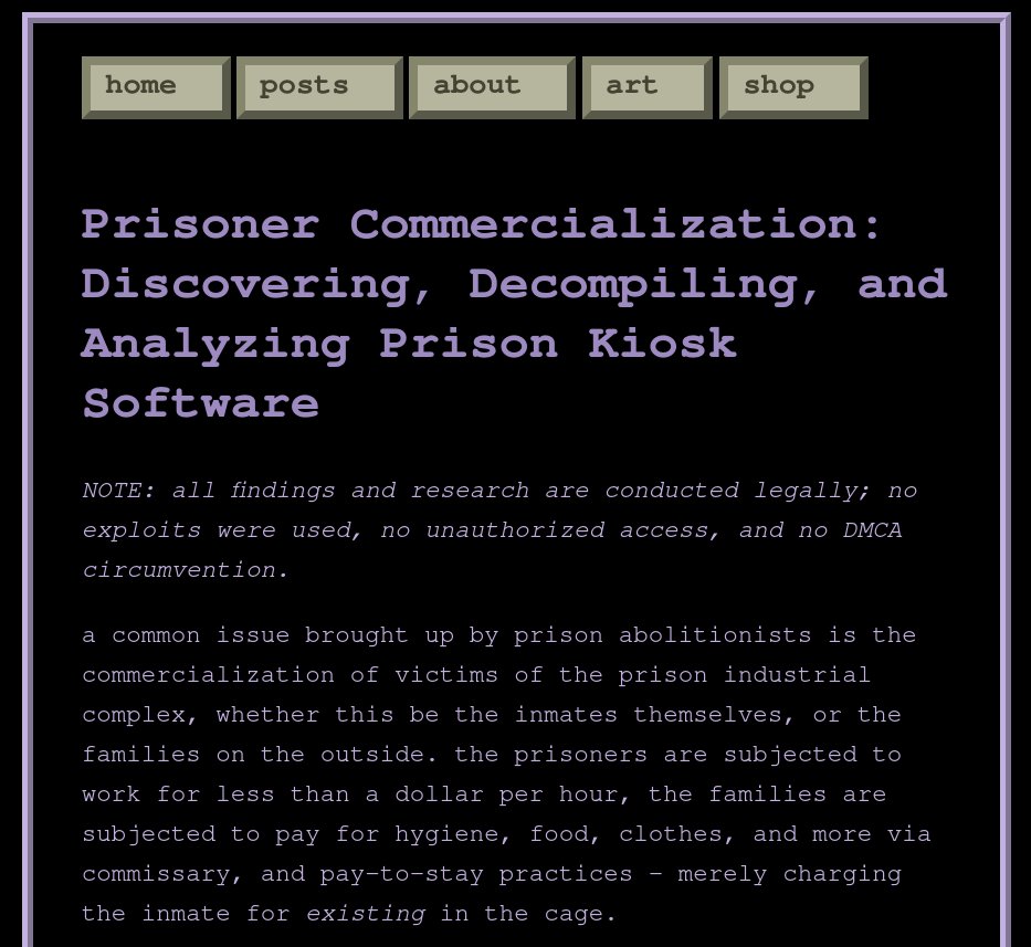 computerphile's tweet photo. Prisoner Commercialization: Discovering, Decompiling, and Analyzing Prison Kiosk Software

in this post, i lay out a simple method i used for finding and analyzing prison kiosk software. i found security issues, undisclosed fees, and rampant profiting off prisoners.
link below. https://t.co/ifPyva6fd7