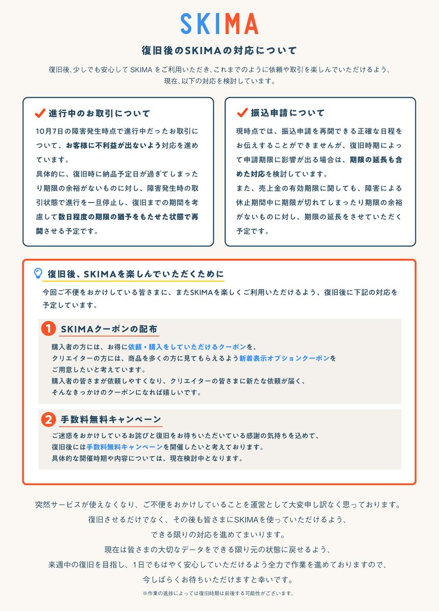 SKIMAjp's tweet photo. 現在発生している障害の復旧後、実施予定の対応についてお知らせいたします。

お取引を進行中の方や売上金をお持ちの方など、ユーザーの皆さまに不利益が出ないよう対応を行う予定です。

復旧後には、また楽しくSKIMAをご利用いただけるよう、クーポン配布や手数料無料キャンペーンの開催も検討しています。
詳細は画像をご確認ください。