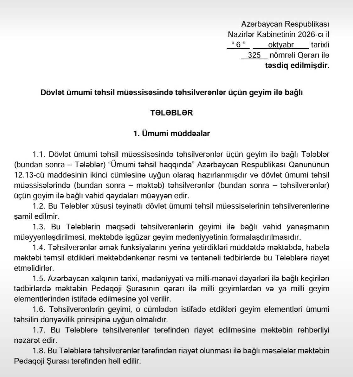nevzatcicek's tweet photo. Azerbaycan’da başörtüsü uygulamasına yönelik yeni bir düzenleme yapıldı
Tartışmalar devam ederken yeni düzenlemenin öğretmenleri de kapsadığı belirtiliyor 

“Azerbaycan Cumhuriyeti Bakanlar Kurulunun

Devlet genel eğitim kurumlarında öğrencilerin kıyafetlerine ilişkin şartlar

Azerbaycan Cumhuriyeti Bakanlar Kurulunun 6 Ekim 2026 tarihli, 325 sayılı Kararı ile onaylanmıştır.

1. Genel hükümler

1.1. Devlet genel eğitim kurumlarında öğrencilerin kıyafetlerine ilişkin bu Şartlar (bundan sonra “Şartlar”), “Genel Eğitim Hakkında” Azerbaycan Cumhuriyeti Kanunu’nun 12.13’üncü maddesinin ikinci fıkrasına uygun olarak hazırlanmıştır. Devlet genel eğitim kurumlarında (bundan sonra “okul”) öğrenim gören öğrenciler (bundan sonra “öğrenciler”) için kıyafete ilişkin ortak kuralları belirler.

1.2. Bu Şartlar, özel amaçlı devlet genel eğitim kurumlarında öğrenim gören öğrenciler için geçerli değildir.

1.3. Bu Şartların amacı, öğrencilerin kıyafetlerine ilişkin ortak bir yaklaşım belirlemek ve okulda kurumsal kıyafet kültürü oluşturmaktır.

1.4. Eğitimciler, görevlerini yerine getirirken okulda ve okulun düzenlediği okul dışı etkinliklerde, ayrıca resmî ve törensel etkinliklerde bu Şartlara uymalıdır.

1.5. Azerbaycan halkının tarihi, kültürü ve millî-manevi değerleriyle ilgili etkinliklerde, okul Pedagoji Kurulunun kararıyla millî kıyafetlerin veya millî kıyafet unsurlarının kullanılmasına izin verilir.

1.6. Öğrencilerin kıyafetleri ve kullandıkları kıyafet unsurları, genel eğitimin laiklik ilkesine uygun olmalıdır.

1.7. Öğrencilerin bu Şartlara uymasını okul yönetimi denetler.

1.8. Öğrencilerin bu Şartlara uymasına ilişkin konular okul Pedagoji Kurulu tarafından karara bağlanır”