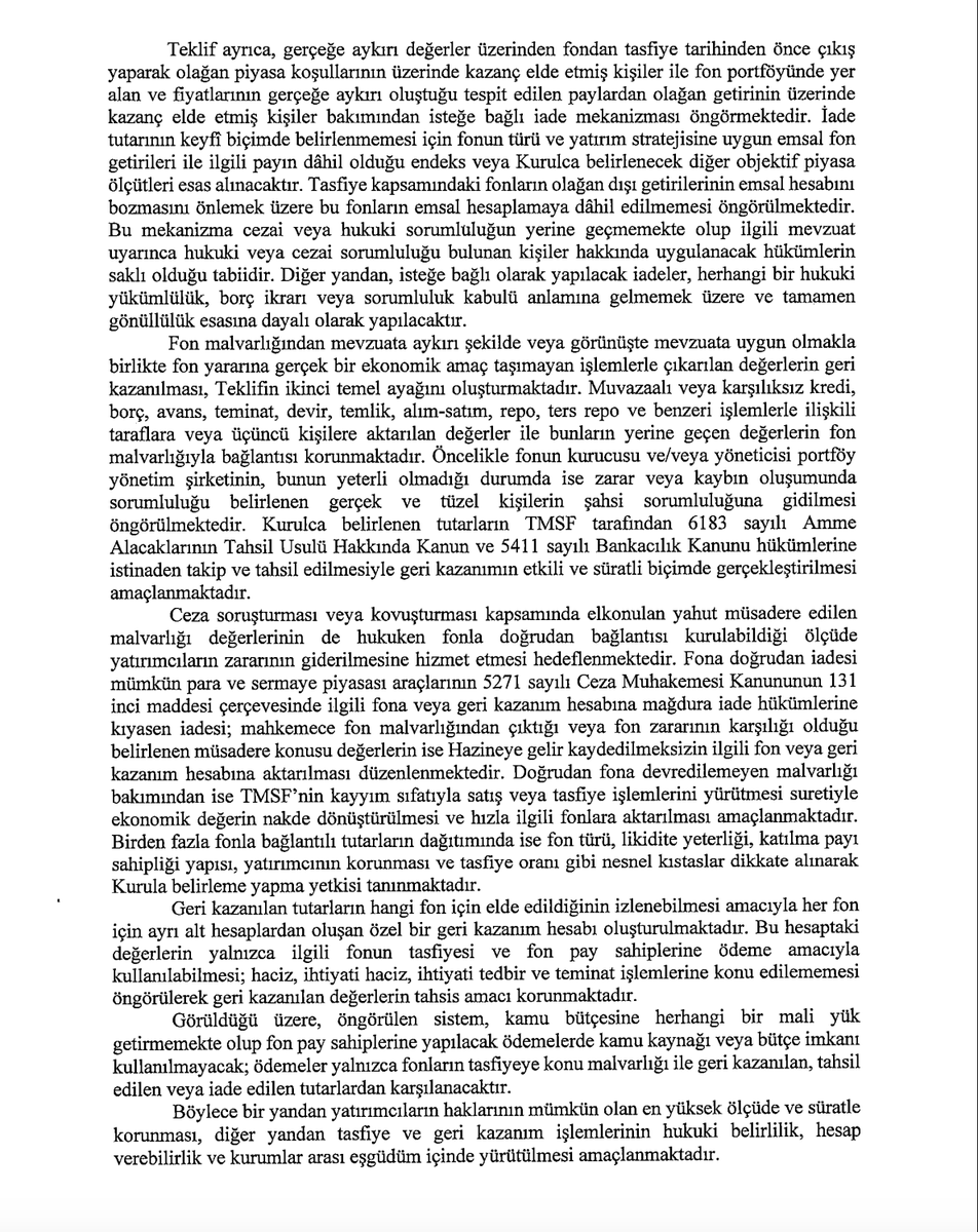 FonTurkey's tweet photo. Tasfiye Fonları İçin Yeni Kanun Teklifi: Yatırımcı Açısından Ne Değişiyor?
17 Eylül’de tasfiyesine karar verilen 131 fon için özel bir kanun teklifi Meclis’e sunuldu. Ben de sizlerden daha önce gelen sorular üzerinden, teklif metnini ve madde gerekçelerini birlikte incelemeye çalıştım.
Aşağıdakiler benim kendi değerlendirmelerim. Sermaye piyasaları tarafındaki tecrübeme ve aldığım hukuk eğitimine dayanarak yorumluyorum; ancak bunların bir sermaye piyasası hukukçusunun görüşü olarak değerlendirilmemesi gerekir. Bazı teknik ve yoruma açık noktalarda yapay zekâ desteğinden de faydalandım, o kısımları ayrıca belirttim. Umarım soru işaretlerini biraz giderir. 

1. Bu kanun hangi fonları kapsıyor?
Kanun teklifi yalnızca:
SPK’nın 17.09.2026 tarihli kararlarıyla tasfiyesine karar verilen 131 yatırım fonundan, kanunun yayımlandığı tarihte tasfiyesi henüz tamamlanmamış olanları kapsıyor. (Yani Pardus, A1 ve Bulls kapsam dışı, hatta belki Atlas da dışarıda kalabilir eğer olağan tasfiyeye girerse) 
Teklif ayrıca bunun genel ve sürekli bir fon tasfiye rejimi oluşturmadığını özellikle söylüyor.

2. Daha önce emir vermiş, işlemi askıda/PBLK durumda bekleyen yatırımcılar hakkında açık bir hüküm var mı?
Hayır. Teklifte PBLK, askıda emir, bekleyen alım-satım talimatı veya gerçekleşmemiş TEFAS emri hakkında özel bir hüküm yok. Ben bu konuda bir cevap bulamadım. 

Tanımlar ve kapsam üzerinden değerlendirme için Yapay Zeka'ya metni incelettim, Yapay zekanın cevabını paylaşıyorum. Hukuki değerlendirme yoruma açık ama benim de değerlendirmem PBLK vb önceden emir veren ve emir iletilmiş yatırımcılarda hak korunacak, bunu dün KHA'nın ödemelerinde de gördük. 

Yapay zeka incelemesi
Metni özellikle bu ifadeler üzerinden kontrol ettim; “PBLK”, “askıda”, “emir”, “talimat” veya “işlem bekliyor” statüsünü ayrıca çözen bir geçiş hükmü bulunmuyor.
Fakat burada çok önemli iki madde var.
Fon pay sahibi, yalnızca MKK kaydına bakılarak belirlenmeyecek. MKK, Takasbank, TEFAS, portföy saklama kuruluşu, dağıtım kuruluşu ve tasfiye kuruluşunun kayıtları mutabık hale getirilecek. Üstelik tespit fon ve hesap bazında yapılacak.     
Bu bana göre PBLK yatırımcısı açısından önemli bir kapı bırakıyor.
Örneğin yatırımcı satış emrini vermiş, fon payları bloke edilmiş ancak işlem tamamlanmamış ve karşılığında para almamışsa, sadece “17 Eylül günü ekranda pay görünmüyordu” denilerek hakkının ortadan kalkması kanunun sistematiğine uygun görünmüyor. Kayıtların tamamının mutabakatı yapılarak gerçek ekonomik ve hukuki hak sahibinin belirlenmesi gerekiyor.
Ama şu aşamada:
“PBLK’de bekleyen herkes kesin tasfiye kapsamındadır” demek de, “kapsam dışıdır” demek de kanun teklifinden çıkarılamıyor.

Bunun SPK’nın Madde 3 kapsamında çıkaracağı uygulama esaslarında açıkça çözülmesi gerekiyor. Çünkü Kurula fon pay sahipliğinin belirlenme şeklini, ara ve nihai ödemeyi ve dağıtım sırasını belirleme yetkisi verilmiş.     

3. Ara ödeme sınırı nedir? Fon başına mı, yatırımcı başına mı?
Kanunun gerekçesine de bakmak önemli. Gerekçede açıkça:
“kişi başına azami avans niteliğinde 1.000.000 TL ara ödeme” deniliyor.    
Ancak taslak kanun maddesin ödemeyi sürekli “ilgili fon” üzerinden kuruyor:
ilgili fonun tasfiye malvarlığı,
ilgili fondaki net yatırım tutarı,
ilgili fon pay sahibinin hesabındaki paylar.
Madde 4/2’de 1 milyon TL sınırı da bu yapı içerisinde düzenlenmiş.     
Üstelik fon pay sahipliği fon ve hesap bazında tespit ediliyor ve geri kazanım hesapları da her fon için ayrı tutuluyor.

Bu kapsamda fon bazında 1 mio TL daha mümkün görünüyor. Ama netleştirilmeli. Yapay zekaya bu kısmı da sordum, o da çözemedi maalesef. 

4. Tasfiye bakiyesi bütün fonlar için tek havuz mu?
Hayır. Bu konuda teklif oldukça net. Her fon ayrı. Bunu zaten daha önce hep anlatmıştım.
A fonunun malvarlığı → A fonunun yatırımcıları
B fonunun malvarlığı → B fonunun yatırımcıları
şeklinde.

5. Fonun tasfiye bakiyesi yeterliyse 1 milyon TL'nin üzerinde para alabilir miyim?
Evet. 1 milyon TL toplam alacak sınırı değil, Sadece ara ödeme sınırı.
Gerekçe bunu son derece açık anlatıyor: Net yatırım hesabı yatırımcının nihai hakkını belirleyen yeni bir alacak yaratmıyor; ara aşamada kullanılacak objektif bir ödeme/dağıtım ölçütü. Ara ödeme sonrasında katılma payları da iptal edilmiyor; yatırımcının nihai tasfiyedeki bakiye hakkı korunuyor.     

Örneğin:
Tasfiye öncesi gerçek hak: 2 milyon TL
Ara ödeme: 1 milyon TL
Tasfiye sonunda fondan düşen toplam: 1,7 milyon TL
1 milyon mahsup edilir ve 700 bin TL daha alınır.
Tasfiye sonunda hak 2 milyon TL olarak karşılanabiliyorsa, toplamda 2 milyon TL alınabilir.

6. Normal fon tasfiyesinden farkı nedir?
Normal tasfiyede ana mantık fon varlıklarının nakde çevrilmesi, borçların ödenmesi ve kalanın pay sahiplerine dağıtılmasıdır.
Burada ise buna ilave olarak  “tasfiye + zarar tespiti + malvarlığı geri kazanımı + sorumlulara rücu + ceza dosyasındaki varlıkların yatırımcıya döndürülmesi” sistemi var..

SPK varlıkların normal borsa satışı dışında satılmasına izin verebiliyor. Geri alım, hakim ortağa satma hakkı, toptan satış, özel işlem, farklı fiyat marjı hatta Borsa dışı satış kullanılabilecek. Amaç “hemen satmak” değil, yatırımcı için mümkün olan en yüksek ekonomik değeri elde etmek.     
Hukuka aykırı çıkarılan fon varlıkları geri alınacak. Repo, ters repo, kredi, borç, teminat, alım-satım dahil gerçek ekonomik amacı olmayan işlemlerden kaynaklanan kayıplar araştırılacak. Önce PYŞ'den, yetmezse sorumlu gerçek ve tüzel kişilerden tahsil yoluna gidilecek.     
TMSF devreye giriyor. SPK zararı ve sorumluları belirleyecek; tahsilatı TMSF yapabilecek.    
Ceza soruşturmalarında el konulan malvarlığı yatırımcıya dönebilecek. Fonla bağlantısı kurulursa Hazine'ye gitmek yerine ilgili fon veya geri kazanım hesabına aktarılabilecek.    
Tasfiye bittikten sonra bile ödeme devam edebilir. Daha sonra tahsil edilen para geri kazanım hesabına giriyor ve yatırımcılara dağıtılabiliyor.
Bu son nokta çok değerli: “Tasfiye bitti, dosya kapandı, artık ödeme gelmez” mantığı yok.

Yani şu an fondaki hisseler, varlıklar nakde dönüşü sınırlı olsa dahi, tahsil edilecek bakiyelerle tasfiye bakiyesi artabilir. Yatırımcılar için çok önemli bir hüküm bu. 

7. Bir ödeme takvimi var mı?
Kanun teklifinde “şu tarihte ilk ödeme, şu tarihte nihai ödeme” şeklinde bir takvim yok.
Bu yetki SPK'ya bırakılıyor.
Kurul;
tasfiye aşamalarını,
varlıkların nakde çevrilmesini,
ara ödemeyi,
nihai ödemeyi,
dağıtım sırasını
belirleyebilecek.     

Dolayısıyla bu teklif yasalaştığı gün herkesin otomatik olarak 1 milyon TL alacağı sonucu çıkmıyor.

Ayrıca nakit yetersizse SPK'nın daha düşük net yatırım tutarı olan yatırımcılardan başlaması mümkün. Bunun mantığı gerekçede açık: mümkün olan en fazla yatırımcının alacağını tamamen karşılayabilmek.     

Kanun sadece yürürlük açısından özel bir tarih koyuyor:
Yayımlandığı tarihte yürürlüğe girecek ama 17.09.2026 tarihinden itibaren geçerli olacak.

Benim soru-cevap kısmım dışında, dokümanı Yapay Zeka'ya incelettiğimde önemli bulduğu diğer maddeler; 

- Net yatırım tutarı, basitçe yatırılan para eksi çekilen para değil. Giriş-çıkışlar TÜFE ve Yİ-ÜFE ortalamasıyla güncellenecek, çıkışlarda FIFO uygulanacak. Ancak bu hesap nihai alacak değil; ara ödeme için kullanılan ölçütlerden biri.

- Fonun dağıtılabilir nakdi herkese yetmiyorsa SPK daha düşük bir ara ödeme tutarı belirleyebilir veya net yatırım tutarı en düşük yatırımcılardan başlayarak ödeme yapabilir.

- Tasfiye öncesi olağan dışı kazançla çıkanlardan gönüllü iade istenebilecek. Emsal fon veya endeks getirisinin üzerindeki kısmın isteğe bağlı iadesi mümkün olacak.

- Bazı kişiler ödeme alamayabilir. Piyasa bozucu eylem, bilgi suistimali veya piyasa dolandırıcılığı kapsamında fiil işlediği ya da birlikte hareket ettiği SPK tarafından tespit edilen kişi ve kurumlara tasfiye ve geri kazanım hesabından ödeme yapılmayacak.

- Devlet garantisi yok. Ödemeler kamu bütçesinden değil; fonun mevcut malvarlığı, geri kazanılan değerler ve sorumlulardan tahsil edilen tutarlardan yapılacak.
