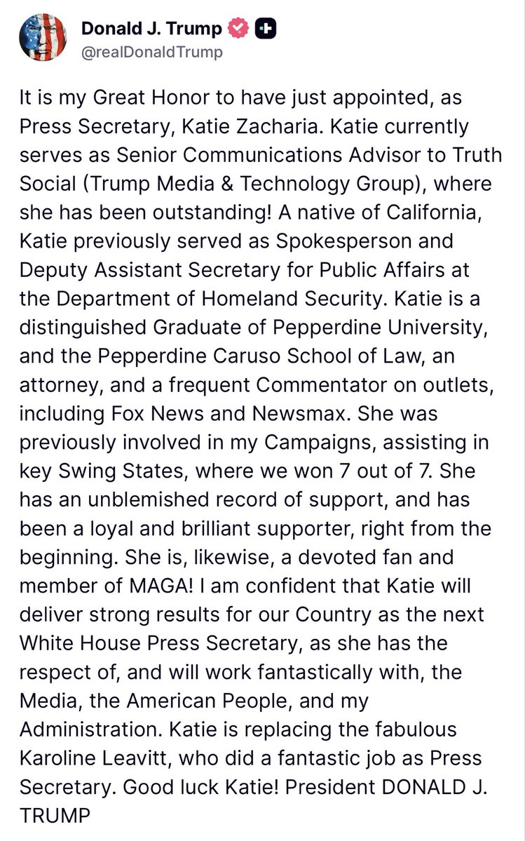 KatieZacharia's tweet photo. Thank you to President Trump for the distinguished privilege of serving as White House Press Secretary.

Serving President Trump and the American people at this critical 250-year mark is the honor of a lifetime. President Trump has shown America that we can be great again, and he works to effectuate that greatness every single day. His confidence is a true privilege, and his leadership is a blessing to this country.

The work ahead is to continue delivering strong results for our Country and communicating to the American people the major wins that this Administration is making every single day. I look forward to working with the White House press corps, and with reporters across the country, to get that record out. Following the fabulous Karoline Leavitt is a high standard, and one worth meeting.

God bless President Trump, and God bless America.