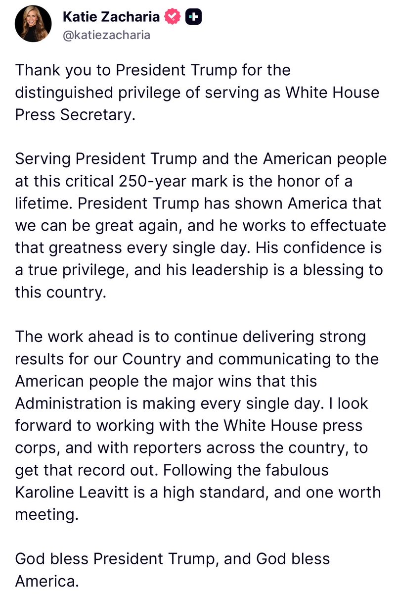 KatieZacharia's tweet photo. Thank you to President Trump for the distinguished privilege of serving as White House Press Secretary.

Serving President Trump and the American people at this critical 250-year mark is the honor of a lifetime. President Trump has shown America that we can be great again, and he works to effectuate that greatness every single day. His confidence is a true privilege, and his leadership is a blessing to this country.

The work ahead is to continue delivering strong results for our Country and communicating to the American people the major wins that this Administration is making every single day. I look forward to working with the White House press corps, and with reporters across the country, to get that record out. Following the fabulous Karoline Leavitt is a high standard, and one worth meeting.

God bless President Trump, and God bless America.