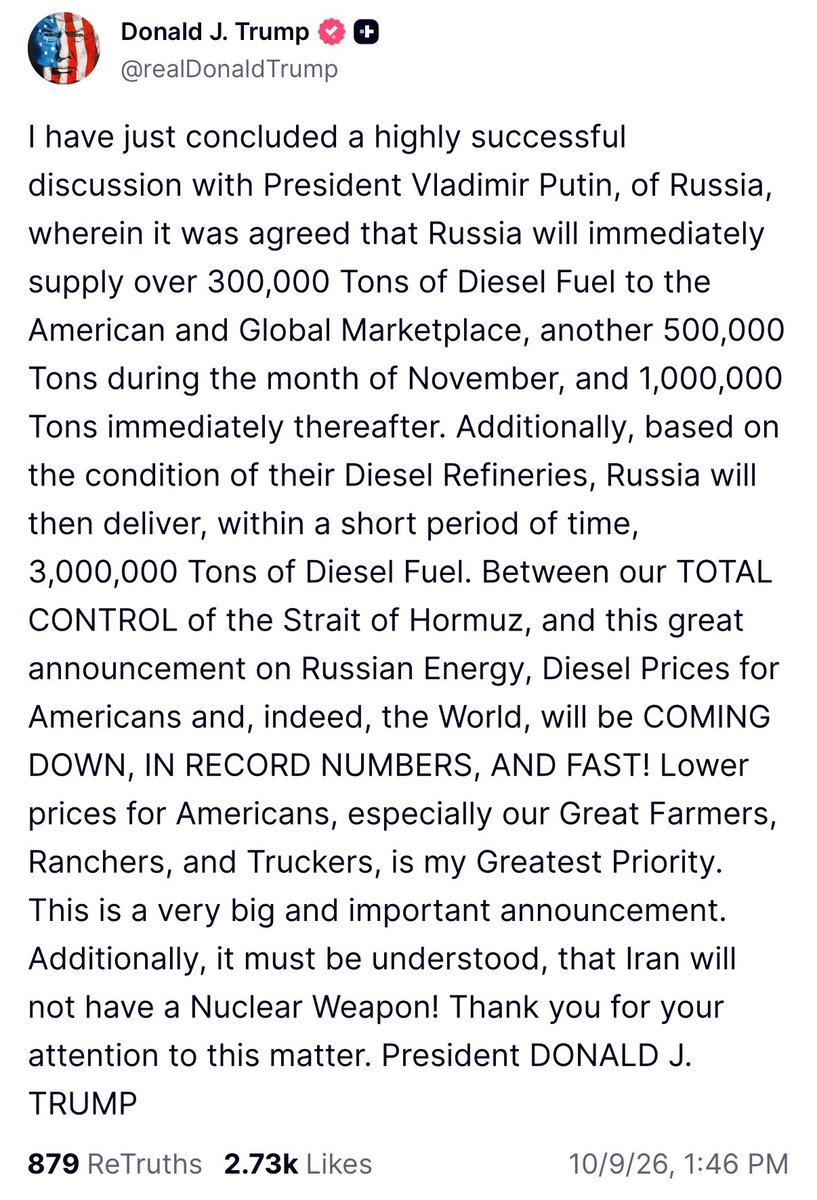 Osint613's tweet photo. U.S. President Donald Trump:

"I have just concluded a highly successful discussion with President Vladimir Putin, of Russia, wherein it was agreed that Russia will immediately supply over 300,000 Tons of Diesel Fuel to the American and Global Marketplace, another 500,000 Tons during the month of November, and 1,000,000 Tons immediately thereafter. Additionally, based on the condition of their Diesel Refineries, Russia will then deliver, within a short period of time, 3,000,000 Tons of Diesel Fuel. Between our TOTAL CONTROL of the Strait of Hormuz, and this great announcement on Russian Energy, Diesel Prices for Americans and, indeed, the World, will be COMING DOWN, IN RECORD NUMBERS, AND FAST! Lower prices for Americans, especially our Great Farmers, Ranchers, and Truckers, is my Greatest Priority. This is a very big and important announcement. Additionally, it must be understood, that Iran will not have a Nuclear Weapon! Thank you for your attention to this matter. President DONALD J. TRUMP".