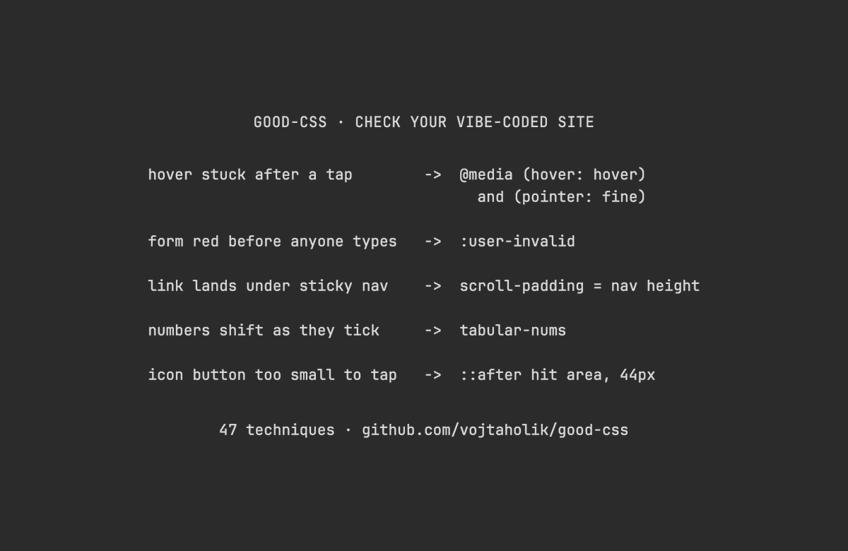 Voxyz_ai's tweet photo. Highly recommend installing 𝗴𝗼𝗼𝗱-𝗰𝘀𝘀 in Claude Code or Codex, then having Opus 5.5 use it to 𝗰𝗵𝗲𝗰𝗸 𝘁𝗵𝗲 𝘀𝗶𝘁𝗲 𝘆𝗼𝘂 𝘃𝗶𝗯𝗲-𝗰𝗼𝗱𝗲𝗱. It holds 47 modern CSS techniques, and with it installed, your agent tries them first whenever it writes styles.

A few on the list you can check right away:
→ Tap a button on your phone and 𝘁𝗵𝗲 𝗵𝗼𝘃𝗲𝗿 𝗲𝗳𝗳𝗲𝗰𝘁 𝗴𝗲𝘁𝘀 𝘀𝘁𝘂𝗰𝗸. Put hover styles inside (hover: hover) and (pointer: fine) so only devices with a mouse get them
→ Open a form and every required field is already red. Switch to :user-invalid so a field turns red only after someone edits it or hits submit
→ Click an in-page link and the heading lands under your sticky nav. Give html a scroll-padding as tall as the nav, and the jump lands just below it
→ A price or timer ticks and the text next to it shifts. Add tabular-nums so every digit is the same width
→ An icon button is too small to tap. Use a pseudo-element to grow the tap area to 44px without changing how it looks

Send this prompt to Opus 5.5 👇

"Install good-css following the README at https://t.co/dXWbMbn7eF, then read its SKILL.md and the reference files you need.

Then use it to check this project's existing styles (CSS files and Tailwind classes in components both count) for three kinds of problems:
1. Things that break on phones: hover states that stick after a tap, and tap areas smaller than 44px.
2. Things CSS can do that were built with scripts or a pile of breakpoints: dropdown menus, popovers, accordions, and layouts stitched together from several breakpoints.
3. Details: in-page links that land under the sticky nav, forms that open already full of red borders, ticking numbers that shift the text next to them, and focus rings that were removed.

Report only these three kinds and skip any the project doesn't have. Components that come from a component library don't count. For each issue, quote the original code, explain what goes wrong on which device, and suggest the smallest change, ranked by impact. Also note which browsers don't support a technique you use yet.

Show me the list of issues first. Don't change any code."