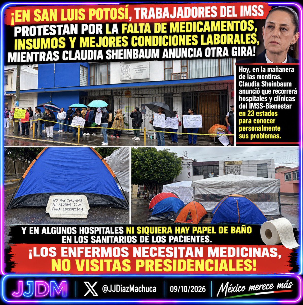 JJDiazMachuca's tweet photo. 🔴 ¡EN SAN LUIS POTOSÍ, TRABAJADORES DEL IMSS PROTESTAN POR FALTA DE MEDICAMENTOS, INSUMOS Y MEJORES CONDICIONES LABORALES, MIENTRAS CLAUDIA SHEINBAUM ANUNCIA OTRA GIRA!

Hoy, en la mañanera de las mentiras, Claudia Sheinbaum (@Claudiashein) anunció que recorrerá hospitales del IMSS-Bienestar en 23 estados para conocer personalmente sus problemas.

¿De verdad necesita recorrer el país para enterarse de lo que médicos, enfermeras, trabajadores y pacientes llevan años denunciando?

¿ENTONCES PARA QUÉ SE LES PAGAN SUS SUELDOS A LOS SECRETARIOS DE ESTADO, DIRECTORES Y DEMÁS FUNCIONARIOS RESPONSABLES DEL SISTEMA DE SALUD?

¿No es precisamente su obligación conocer los problemas, atender las denuncias y resolver las carencias? ¿O también necesitan que Claudia Sheinbaum les diga cómo hacer el trabajo por el que cobran?

¡FALTAN MEDICAMENTOS, INSUMOS, PERSONAL Y CONDICIONES DIGNAS PARA TRABAJAR!

Y hay una denuncia que no debería pasar inadvertida: EN UNA DE LAS PANCARTAS LOS TRABAJADORES SEÑALAN QUE NO HAY TORUNDAS NI ALCOHOL.

¡TORUNDAS Y ALCOHOL, PRESIDENTE! Materiales elementales para la atención de los pacientes.

Y las carencias pueden llegar hasta lo más elemental: ni papel de baño en los sanitarios de los pacientes. Una situación que también merece investigarse y resolverse.

En San Luis Potosí, trabajadores del IMSS mantienen un plantón, han instalado casas de campaña y exigen mejores salarios, medicamentos, insumos, contratación de personal y respeto a sus derechos laborales.

Y aquí hay una responsabilidad política que no puede desaparecer de la historia.

Fue durante el gobierno de Andrés Manuel López Obrador cuando se eliminó el Seguro Popular, se creó el INSABI, que posteriormente desapareció, y se prometió un sistema de salud como el de Dinamarca.

Siete años después, los trabajadores siguen denunciando carencias de materiales indispensables para atender a los enfermos.

Claudia Sheinbaum, recorrer hospitales no llena los anaqueles de las farmacias, no abastece los quirófanos, no contrata al personal que falta ni resuelve las necesidades de los pacientes.

Los mexicanos no necesitan otra gira para que usted descubra una crisis que lleva años frente a sus ojos.

¡LOS ENFERMOS NECESITAN MEDICINAS, NO VISITAS PRESIDENCIALES!