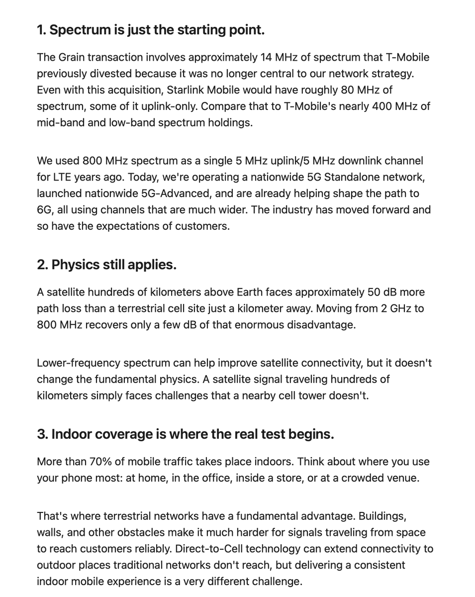 SawyerMerritt's tweet photo. T-Mobile CTO in new post on @SpaceX acquiring nationwide low-band spectrum to help turn Starlink into a major U.S. mobile carrier:

"Some are calling it the "last critical piece" needed to compete with the national wireless carriers. I can tell you there's a big difference between owning spectrum and delivering a great mobile experience to millions of customers.

A few things worth keeping in perspective:

1) Spectrum is just the starting point. 
The Grain transaction involves approximately 14 MHz of spectrum that T-Mobile previously divested because it was no longer central to our network strategy. Even with this acquisition, @Starlink Mobile would have roughly 80 MHz of spectrum, some of it uplink-only. Compare that to T-Mobile's nearly 400 MHz of mid-band and low-band spectrum holdings.

We used 800 MHz spectrum as a single 5 MHz uplink/5 MHz downlink channel for LTE years ago. Today, we're operating a nationwide 5G Standalone network, launched nationwide 5G-Advanced, and are already helping shape the path to 6G, all using channels that are much wider. The industry has moved forward and so have the expectations of customers. 

2) Physics still applies. 
A satellite hundreds of kilometers above Earth faces approximately 50 dB more path loss than a terrestrial cell site just a kilometer away. Moving from 2 GHz to 800 MHz recovers only a few dB of that enormous disadvantage. 

Lower-frequency spectrum can help improve satellite connectivity, but it doesn't change the fundamental physics. A satellite signal traveling hundreds of kilometers simply faces challenges that a nearby cell tower doesn't.

3) Indoor coverage is where the real test begins. 
More than 70% of mobile traffic takes place indoors. Think about where you use your phone most: at home, in the office, inside a store, or at a crowded venue. 

That's where terrestrial networks have a fundamental advantage. Buildings, walls, and other obstacles make it much harder for signals traveling from space to reach customers reliably. Direct-to-Cell technology can extend connectivity to outdoor places traditional networks don't reach, but delivering a consistent indoor mobile experience is a very different challenge. 

4) Capacity matters just as much as coverage. 
One satellite beam can cover an area served by hundreds of terrestrial cell sectors. Those terrestrial sectors provide the network density needed to support millions of customers streaming video, making calls, working, gaming, and using data simultaneously. 

Covering a geographic area is one thing. Delivering the speed, responsiveness, and capacity customers expect from a modern 5G-Advanced network is another. 

Direct-to-Cell has an important role to play in extending coverage. But it is a complement to terrestrial networks, not a replacement for the capacity of a dense 5G-Advanced network. 

5) Building a great network takes more than capital. It takes time and experience. 
The U.S. wireless industry has invested more than $250B in network infrastructure since 2018. That’s on top of more than $200B in spectrum auctions over the past decade, plus the stores, care, and distribution that support customers every day.  And that investment represents only part of what it takes to deliver a great wireless experience.

You can acquire spectrum in a single transaction. You cannot acquire a nationwide, high-performing wireless network overnight.

If this is truly the beginning of a new wireless provider in America, we welcome competition. It's good for innovation, good for the industry, and most importantly, good for customers.

But great wireless networks aren't built with headlines or spectrum licenses alone. They're built site by site, neighborhood by neighborhood, in subway tunnels, office buildings, stadiums, and communities across America.

Spectrum is an essential ingredient. But it takes a network to deliver on its promise."
