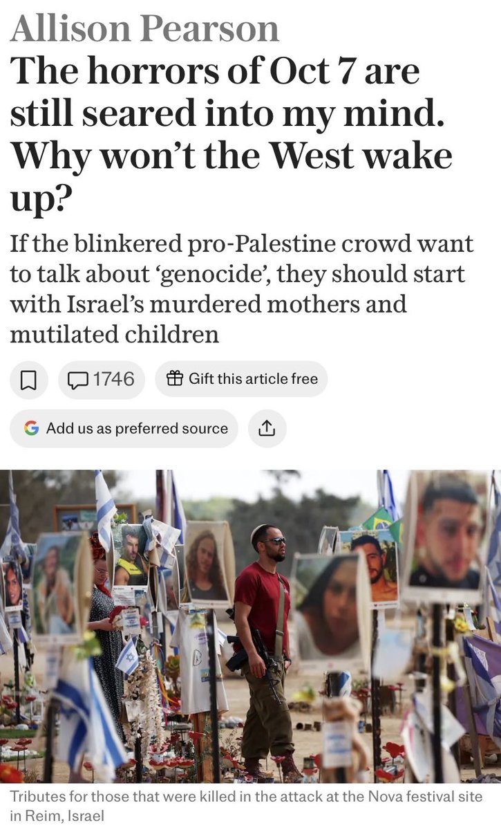 AkaLazarus's tweet photo. If the blinkered pro-Palestine crowd want to talk about ‘genocide’, they should start with Israel’s murdered mothers and mutilated children:

"You want genocide? OK, read the pathologists’ reports. A girl, around five years old, who has been shot through her body from her skull to the soles of her feet. A 12-year-old girl shot in the head and then decapitated. Teenagers who received a video on their phones of their petrified grandmother as she was about to be executed (Hamas got a kick from sharing their work).

Young women at the Nova peace festival, half-naked, strung up from trees the better to defile them. Vaginas rammed with knives and bottles. Twin baby boys, their mother slaughtered in the kitchen fetching milk for them, their father riddled with bullets as he struggled to keep the door of the safe room shut; the orphaned babies used as bait for 14 hours, little Guy and Roi, 10 months old, left to scream so they would lure neighbours to rescue them and those brave souls were then picked off by the terrorists lying in wait. I stood outside that house on Kibbutz Kfar Aza imagining all too well the panic of parents unable to protect their children; the number of bodies recovered was chalked on the wall. Yes, but… 

Killing parents in front of their sobbing children, then setting the house on fire so those children are burnt alive and all that remains of that beautiful family is cremated remains. Can we at least agree that goes beyond the bounds of “wrong” to a place we haven’t quite got a name for? “Evil” feels too small a word. For three years, I’ve been struggling to find the words; some way, at least, of expressing what happened. Because I believe it should matter to anyone who cares about our civilisation; make no mistake, the foul fiends responsible will come for us all if we let them.

“They don’t just hate Jews, Allison, they hate freedom. They hate life.” That was Meirav Gonan, who I met in Tel Aviv after her daughter Romi was abducted at the Nova festival (Romi was held hostage for 471 days in Gaza). One thing I do know: the stories of suffering are seared on my soul. Yes, but… 

And it was all deliberate, that carnival of cruelty. On October 7, 2023, Hamas did not just seek a military victory over the IDF soldiers at the border posts. They wanted to provoke Israel into a retaliation that would scupper any chance of an imminent peace accord with Saudi Arabia, which would thwart Iran’s ambitions in the region. So they used civilians as playthings to torture, humiliate, defile (even carrying helpful translations to instruct women to undress). Yes, but… 

Who can forget one of the defining images of that day’s barbarity? Twenty-two-year-old German-Israeli Shani Louk, her body chucked on the back of a flatbed truck like a sack of potatoes, her leg obscenely twisted at a right angle, one of her murderers casually resting his boot on her naked flank. That beautiful young woman was a trophy of war, her corpse paraded through Gaza to the frenzied delight of the mob. Only a splinter of Shani’s skull was ever recovered. Yes, but… 

Shame on every single person who marches on October 7 – they celebrate the suffering of families cremated in their own homes, of Shani Louk paraded as a spoil of war, of a mother murdered when she went to fetch milk for her babies. Roi and Guy, the twins, now four years old, are thriving. The aunt and uncle who adopted them don’t want the boys to be tragic figures. Like their country, they have to be resilient. They love life.

I am not Jewish, but I believe the Jews deserve and need a homeland. I hate their enemies because they are our enemies. So that makes me a Zionist. If you have any sense of where history teaches us, this leads you should be a Zionist too. No more “Yes, buts…” 

Today of all days let us stand with our Jewish brothers and sisters."

-Allison Pearson, The Telegraph