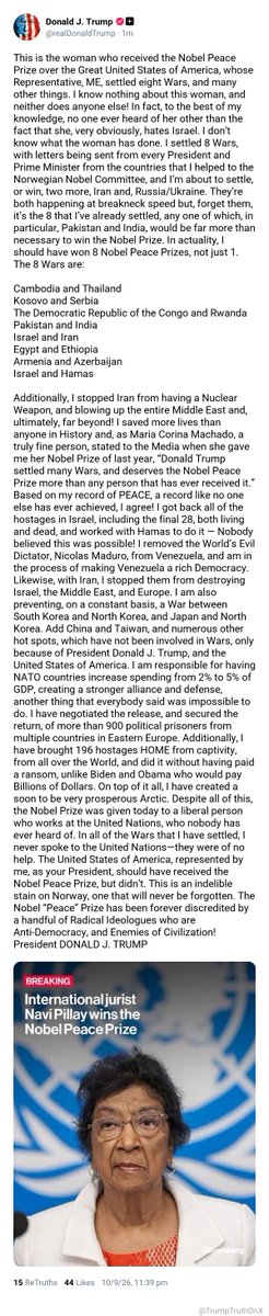 TrumpTruthOnX's tweet photo. This is the woman who received the Nobel Peace Prize over the Great United States of America, whose Representative, ME, settled eight Wars, and many other things. I know nothing about this woman, and neither does anyone else! In fact, to the best of my knowledge, no one ever heard of her other than the fact that she, very obviously, hates Israel. I don’t know what the woman has done. I settled 8 Wars, with letters being sent from every President and Prime Minister from the countries that I helped to the Norwegian Nobel Committee, and I’m about to settle, or win, two more, Iran and, Russia/Ukraine. They’re both happening at breakneck speed but, forget them, it’s the 8 that I’ve already settled, any one of which, in particular, Pakistan and India, would be far more than necessary to win the Nobel Prize. In actuality, I should have won 8 Nobel Peace Prizes, not just 1. The 8 Wars are:
 
Cambodia and Thailand
Kosovo and Serbia
The Democratic Republic of the Congo and Rwanda
Pakistan and India
Israel and Iran
Egypt and Ethiopia
Armenia and Azerbaijan
Israel and Hamas
 
Additionally, I stopped Iran from having a Nuclear Weapon, and blowing up the entire Middle East and, ultimately, far beyond! I saved more lives than anyone in History and, as Maria Corina Machado, a truly fine person, stated to the Media when she gave me her Nobel Prize of last year, “Donald Trump settled many Wars, and deserves the Nobel Peace Prize more than any person that has ever received it.” Based on my record of PEACE, a record like no one else has ever achieved, I agree! I got back all of the hostages in Israel, including the final 28, both living and dead, and worked with Hamas to do it — Nobody believed this was possible! I removed the World’s Evil Dictator, Nicolas Maduro, from Venezuela, and am in the process of making Venezuela a rich Democracy. Likewise, with Iran, I stopped them from destroying Israel, the Middle East, and Europe. I am also preventing, on a constant basis, a War between South Korea and North Korea, and Japan and North Korea. Add China and Taiwan, and numerous other hot spots, which have not been involved in Wars, only because of President Donald J. Trump, and the United States of America. I am responsible for having NATO countries increase spending from 2% to 5% of GDP, creating a stronger alliance and defense, another thing that everybody said was impossible to do. I have negotiated the release, and secured the return, of more than 900 political prisoners from multiple countries in Eastern Europe. Additionally, I have brought 196 hostages HOME from captivity, from all over the World, and did it without having paid a ransom, unlike Biden and Obama who would pay Billions of Dollars. On top of it all, I have created a soon to be very prosperous Arctic. Despite all of this, the Nobel Prize was given today to a liberal person who works at the United Nations, who nobody has ever heard of. In all of the Wars that I have settled, I never spoke to the United Nations—they were of no help. The United States of America, represented by me, as your President, should have received the Nobel Peace Prize, but didn’t. This is an indelible stain on Norway, one that will never be forgotten. The Nobel “Peace” Prize has been forever discredited by a handful of Radical Ideologues who are Anti-Democracy, and Enemies of Civilization! President DONALD J. TRUMP

( TS: Oct 9 2026, 11:39 PM ET )​​​​​​​​‍‌​​‌​​‍‌‌​‍‌​​‍​‍‍‌‌​‌​‌‌‌‍‌‍‌‌‌​‍‌