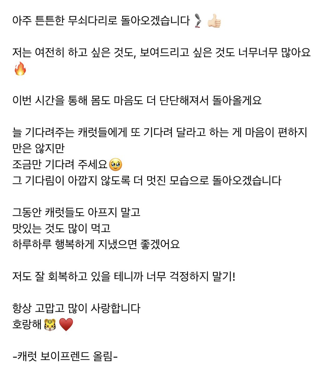 hoonppangi's tweet photo. hoshi weverse update ���

🐯: hello, carats! it’s been a while since i last said hi!! i’ve come through surgery well, and right now, i’m working hard on my rehabilitation, getting plenty of rest, and doing well.

you’ve been really worried about me, haven’t you?
to be honest, i was a little surprised myself at first hehe i’m someone who dances, and i had my own plans that i’d pictured in my head, so i was caught off guard by this unexpected situation too. but when i sat down and thought about it, i realized that from my trainee days to my debut and all the way up to now, i’ve really been running forward without looking back.

for someone like me, who has gotten so used to working hard that it’s become a habit, i started to wonder if maybe this was heaven’s way of telling me to take a little break and take care of myself.

honestly, i’m not very good at resting. i always feel like i have to be doing something... just keeping myself busy with little things hahaha but this time, i’m going to try looking at things a little differently.
i’m going to work on the things i haven’t been able to do, one by one, focus on getting my body back into shape, and spend some time with my family, too, something i haven’t been able to do in a while.

and carats, you know me, right? you know how badly i’m itching to get back out there~ so i hope you won’t worry too much about me. i’ll come back with legs of solid iron, stronger than ever hehe there are still SO, SO many things i want to do and so many things i want to show you. i’ll come back with both my body and my heart even stronger after this time.
it doesn’t feel entirely easy to ask the carats who have always waited for me to wait for me once again... but please wait just a little longer. i’ll come back looking even more amazing, so that your time spent waiting for me won’t feel like a waste.
in the meantime, i hope you carats won’t get sick, will eat lots of delicious food, and will spend each day happily.

i’ll be recovering well too, so please don’t worry too much! i’m always grateful to you, and i love you so, so much. horanghae 🐯

— sincerely, carat’s boyfriend