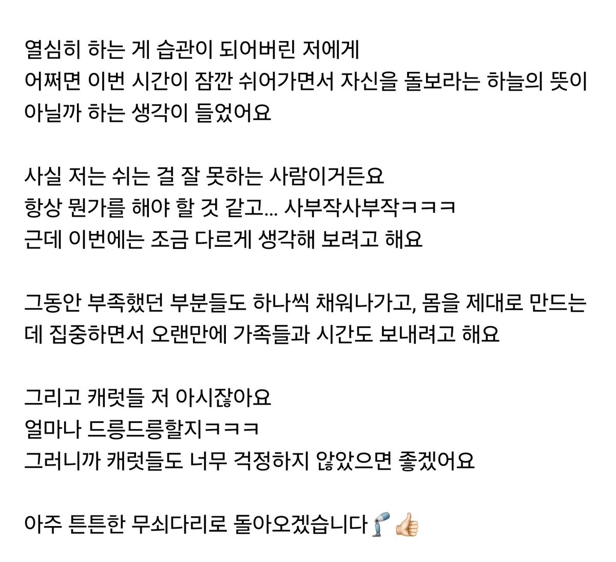 A788_13's tweet photo. weverse

🐯 CARAT こんにちは
久しぶりにご挨拶します!!

僕は手術を無事に終えて、今はリハビリを一生懸命しながら、しっかりと休んで元気に過ごしています

とても心配しましたよね？
僕も正直初めは少し驚きましたㅎㅎ

僕はダンスをする人で、頭の中でそれなり描いていた計画もあったのに、突然の出来事に動揺したりもしました

ですがよく考えてみると、練習生の時からデビュー後、今まで本当に前だけを見て駆け抜いてきていたみたいです

一生懸命するのが習慣になってしまった僕に、もしかすると今回の時間が、少し休みをとって自分自身を振り返ろという神様の教えかもしれないなと思いました

実は僕、休むことが上手く出来ない人なんです
いつも何かをしていなくちゃいけない気がして…ガサゴソとㅋㅋㅋ
でも今回はいつもとは違うように考えようと思います

今まで未熟だった部分も一つずつ埋めていって、身体をしっかりと作るのに集中しながら家族と時間を過ごそうと思います

そして、CARAT、僕のこと知ってるじゃないですか
どれほど待ちわびてるかㅋㅋㅋ
だからCARATもあまり心配しないでほしいです

ものすごくしっかりとした鉄の脚になって帰ってきます🦿👍🏻

僕は未だにしたいことも、見せたいこともとってもたくさんあります🔥

今回の時間を通じて、心も体もさらに丈夫にして帰ってきます
いつも待ってくれているCARATに、また待ってほしいと言うのは心地よくない気分だけど、少しだけ待っていてほしいです🥹
その待ちが惜しくないようにさらに素敵な姿で帰って来ます

それまでCARATも元気でいて、美味しいものもたくさん食べて、一日一日幸せに過ごしてほしいです

僕もしっかり回復していくので心配しないでください!

いつも感謝していますし、たくさん愛しています
ホランへ🐯♥️

-CARATのボーイフレンドより-
#ホシ
[10/10 18:15]