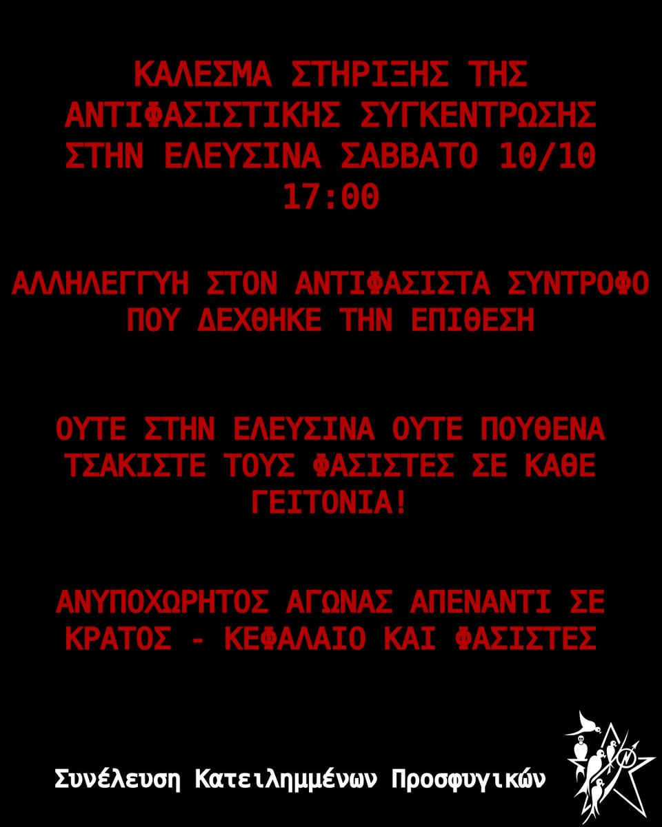 Prosfygika's tweet photo. ΚΑΛΕΣΜΑ ΣΤΗΡΙΞΗΣ ΤΗΣ ΑΝΤΙΦΑΣΙΣΤΙΚΗΣ ΣΥΓΚΕΝΤΡΩΣΗΣ ΣΤΗΝ ΕΛΕΥΣΙΝΑ ΣΑΒΒΑΤΟ 10/10 17:00

#antireport #ελευσίνα #antifa 

Στηρίζουμε την αντιφασιστική συγκέντρωση στην Κεντρική Πλατεία της Ελευσίνας το Σάββατο 10/10 στις 17.00 Μετά από φασιστική-δολοφονική επίθεση που δέχθηκε σύντροφος την Πέμπτη 8/10 από δυο νεοναζί της "Propatria", η αστυνομία και τα καθεστωτικά ΜΜΕ έσπευσαν να ανακοινώσουν πως επρόκειτο για μια υπόθεση "κλοπής", καλύπτοντας για ακόμη μια φορά φασιστικές δολοφονικές ενέδρες, όπως αντίστοιχα έχει γίνει στη δολοφονία του Φύσσα που το αφήγημα τους ήταν για "Διαπλικτισμό οπαδών".

Η Ελευσίνα είναι μια πόλη με μακρά ιστορία εργατικών, κοινωνικών και αντιφασιστικών αγώνων. Μια πόλη όπου η ιστορική της ταυτότητα συνδέεται άρρηκτα με την οργανωμένη αντίσταση ενάντια στον φασισμό.

Ο αντιφασιστικός αγώνας είναι ένας διαρκής κοινωνικός, ταξικός και πολιτικός αγώνας, αποτελεί συνολικά υπόθεση όλης της κοινωνίας και των κινημάτων. 

Να δώσουμε συλλογικά ένα ακόμη ηχηρό αντιφασιστικό μήνυμα πως: 
ΟΥΤΕ ΣΤΗΝ ΕΛΕΥΣΙΝΑ  ΟΥΤΕ ΠΟΥΘΕΝΑ ΤΣΑΚΙΣΤΕ ΤΟΥΣ ΦΑΣΙΣΤΕΣ ΣΕ ΚΑΘΕ ΓΕΙΤΟΝΙΑ!

ΑΛΛΗΛΕΓΓΥΗ ΣΤΟΝ ΑΝΤΙΦΑΣΙΣΤΑ ΣΥΝΤΡΟΦΟ ΠΟΥ ΔΕΧΘΗΚΕ ΤΗΝ ΕΠΙΘΕΣΗ

ΑΝΥΠΟΧΩΡΗΤΟΣ ΑΓΩΝΑΣ ΑΠΕΝΑΝΤΙ ΣΕ ΚΡΑΤΟΣ - ΚΕΦΑΛΑΙΟ ΚΑΙ ΦΑΣΙΣΤΕΣ

Συνέλευση Κατειλη��μένων Προσφυγικών