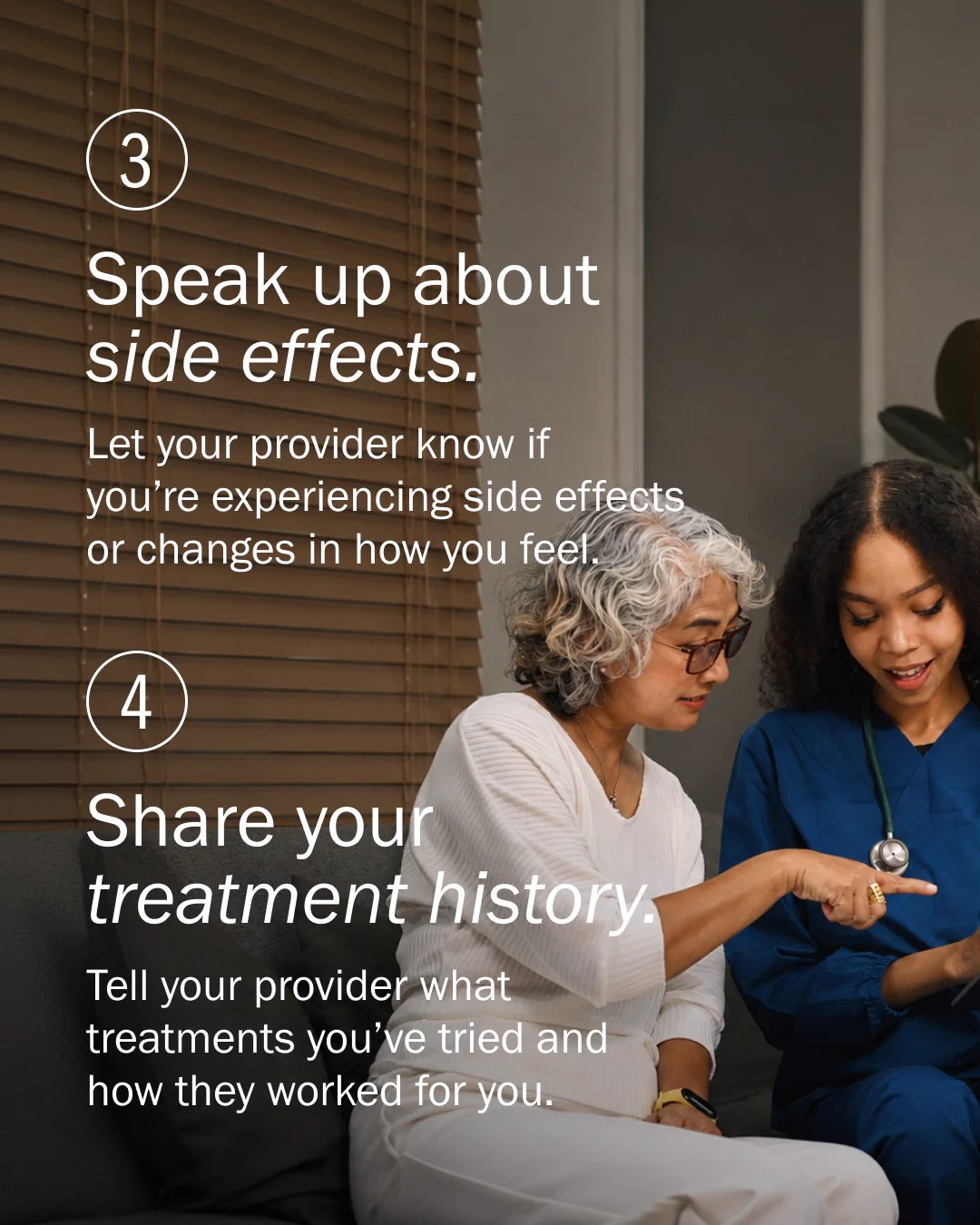 Two people are sitting on a sofa in a room with wooden blinds. One, wearing glasses, is holding a tablet. The other, wearing a stethoscope, is gesturing at the screen. On the image, text reads: "3. Speak up about side effects. Let your provider know if you’re experiencing side effects or changes in how you feel. 4. Share your treatment history. Tell your provider what treatments you’ve tried and how they worked for you.