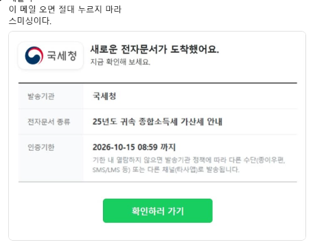 juhyeon6749's tweet photo. 국세청 이름으로 이 메일 오면 절대 누르지 마라

제목은 새로운 전자문서가 도착했어요
발송기관은 국세청
내용은 25년도 귀속 종합소득세 가산세 안내

여기까지만 보면 진짜 같음
로고도 있고 양식도 깔끔함

근데 이거 가짜임

제일 소름인 건 마감 시간임
10월 15일 오전 8시 59분까지 확인하라고 적혀 있음
기한 지나면 다른 방법으로 보낸다는 말까지 붙어 있음

사람 급하게 만들려는 거임
가산세라는 단어 보면 일단 심장이 내려앉으니까
생각할 틈 없이 초록색 버튼부터 누르게 됨

그 버튼 누르는 순간 끝임

세금 관련은 메일에 있는 버튼으로 확인하는 게 아님
홈택스에 직접 들어가서 보면 됨
거기 없으면 없는 거임

부모님한테도 꼭 알려드려라
이런 건 어른들이 제일 많이 당함
