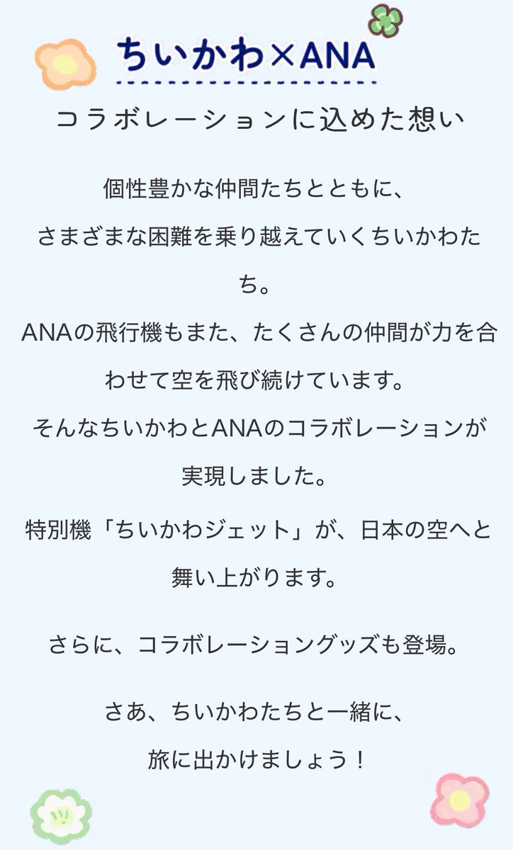 k42wKKihKBGTvXv's tweet photo. ちいかわ×ANA

コラボレーションに込めた想い
個性豊かな仲間たちとともに、さまざまな困難を乗り越えていくちいかわたち。

ANAの飛行機もまた、たくさんの仲間が力を合わせて空を飛び続けています。

そんなちいかわとANAのコラボレーションが実現しました。

特別機「ちいかわジェット」が、日本の空へと舞い上がります。

さらに、コラボレーショングッズも登場。
さあ、ちいかわたちと一緒に、旅に出かけましょう
