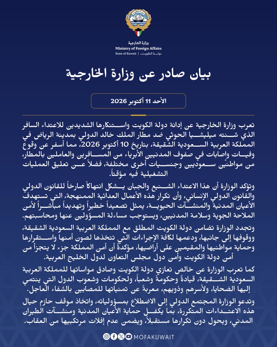 MOFAKuwait's tweet photo. بيان صادر عن وزارة الخارجية
الأحد 11 أكتوبر 2026

تعرب وزارة الخارجية عن إدانة دولة الكويت واستنكارها الشديدين للاعتداء السافر الذي شنته ميليشيا الحوثي ضد مطار الملك خالد الدولي بمدينة الرياض في المملكة العربية السعودية الشقيقة، بتاريخ 10 أكتوبر 2026، مما أسفر عن وقوع وفيات وإصابات في صفوف المدنيين الأبرياء من المسافرين والعاملين بالمطار، من مواطنين سعوديين وجنسيات أخرى مختلفة، فضلاً عن تعليق العمليات التشغيلية فيه مؤقتاً.

وتؤكد الوزارة أن هذا الاعتداء الشنيع والجبان يشكل انتهاكاً صارخاً للقانون الدولي والقانون الدولي الإنساني، وأن تكرار هذه الأعمال العدائية الممنهجة، التي تستهدف الأعيان المدنية والمنشآت الحيوية، يمثل تصعيداً خطيراً وتهديداً مباشراً لأمن الملاحة الجوية وسلامة المدنيين، ويستوجب مساءلة المسؤولين عنها ومحاسبتهم.

وتجدد الوزارة تضامن دولة الكويت المطلق مع المملكة العربية السعودية الشقيقة، ووقوفها إلى جانبها، ودعمها لكافة الإجراءات التي تتخذها لصون أمنها واستقرارها وحماية مواطنيها والمقيمين على أراضيها، مؤكدةً أن أمن المملكة جزء لا يتجزأ من أمن دولة الكويت وأمن دول مجلس التعاون لدول الخليج العربية.

كما تعرب الوزارة عن خالص تعازي دولة الكويت وصادق مواساتها للمملكة العربية السعودية الشقيقة، قيادةً وحكومةً وشعباً، ولحكومات وشعوب الدول التي ينتمي إليها الضحايا، ولأسرهم وذويهم، معربةً عن تمنياتها للمصابين بالشفاء العاجل.

وتدعو الوزارة المجتمع الدولي إلى الاضطلاع بمسؤولياته، واتخاذ موقف حازم حيال هذه الاعتداءات المتكررة، بما يكفل حماية الأعيان المدنية ومنشآت الطيران المدني، ويحول دون تكرارها مستقبلاً، ويضمن عدم إفلات مرتكبيها من العقاب.