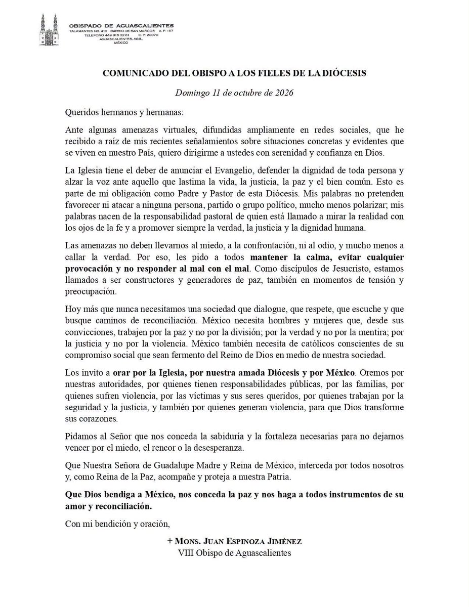 YquevivaCristo1's tweet photo. 📣Mensaje del Obispo de Aguascalientes a toda la feligresía 

COMUNICADO DEL OBISPO A LOS FIELES DE LA DIÓCESIS

Domingo 11 de octubre de 2026

Queridos hermanos y hermanas:

Ante algunas amenazas virtuales, difundidas ampliamente en redes sociales, que he recibido a raíz de mis recientes señalamientos sobre situaciones concretas y evidentes que se viven en nuestro País, quiero dirigirme a ustedes con serenidad y confianza en Dios.

La Iglesia tiene el deber de anunciar el Evangelio, defender la dignidad de toda persona y alzar la voz ante aquello que lastima la vida, la justicia, la paz y el bien común. Esto es parte de mi obligación como Padre y Pastor de esta Diócesis. Mis palabras no pretenden favorecer ni atacar a ninguna persona, partido o grupo político, mucho menos polarizar; mis palabras nacen de la responsabilidad pastoral de quien está llamado a mirar la realidad con los ojos de la fe y a promover siempre la verdad, la justicia y la dignidad humana.

Las amenazas no deben llevarnos al miedo, a la confrontación, ni al odio, y mucho menos a callar la verdad. Por eso, les pido a todos mantener la calma, evitar cualquier provocación y no responder al mal con el mal. Como discípulos de Jesucristo, estamos llamados a ser constructores y generadores de paz, también en momentos de tensión y preocupación.

Hoy más que nunca necesitamos una sociedad que dialogue, que respete, que escuche y que busque caminos de reconciliación. México necesita hombres y mujeres que, desde sus convicciones, trabajen por la paz y no por la división; por la verdad y no por la mentira; por la justicia y no por la violencia. México también necesita de católicos conscientes de su compromiso social que sean fermento del Reino de Dios en medio de nuestra sociedad.

Los invito a orar por la Iglesia, por nuestra amada Diócesis y por México. Oremos por nuestras autoridades, por quienes tienen responsabilidades públicas, por las familias, por quienes sufren violencia, por las víctimas y sus seres queridos, por quienes trabajan por la seguridad y la justicia, y también por quienes generan violencia, para que Dios transforme
sus corazones.

Pidamos al Señor que nos conceda la sabiduría y la fortaleza necesarias para no dejarnos vencer por el miedo, el rencor o la desesperanza.

Que Nuestra Señora de Guadalupe Madre y Reina de México, interceda por todos nosotros y, como Reina de la Paz, acompañe y proteja a nuestra Patria.

Que Dios bendiga a México, nos conceda la paz y nos haga a todos instrumentos de su amor y reconciliación.

Con mi bendición y oración, 
+ MONS. JUAN ESPINOZA JIMÉNEZ
VIII Obispo de Aguascalientes

#JuanEspinozaJiménez #ObispoDeAguascalientes #ObispoJuanEspinoza #DiócesisDeAguascalientes #IglesiaCatólica #IglesiaEnAguascalientes

Juan Espinoza Jiménez, obispo de Aguascalientes, obispo Juan Espinoza, diócesis de Aguascalientes, José Lápiz, Jose Lapiz, Morena