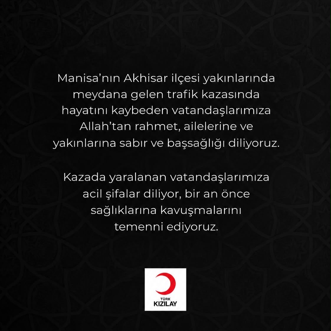 Kizilay's tweet photo. Manisa’nın Akhisar ilçesi yakınlarında meydana gelen trafik kazasında hayatını kaybeden vatandaşlarımıza Allah’tan rahmet, ailelerine ve yakınlarına sabır ve başsağlığı diliyoruz.

Kazada yaralanan vatandaşlarımıza acil şifalar diliyor, bir an önce sağlıklarına kavuşmalarını temenni ediyoruz. #Manisa