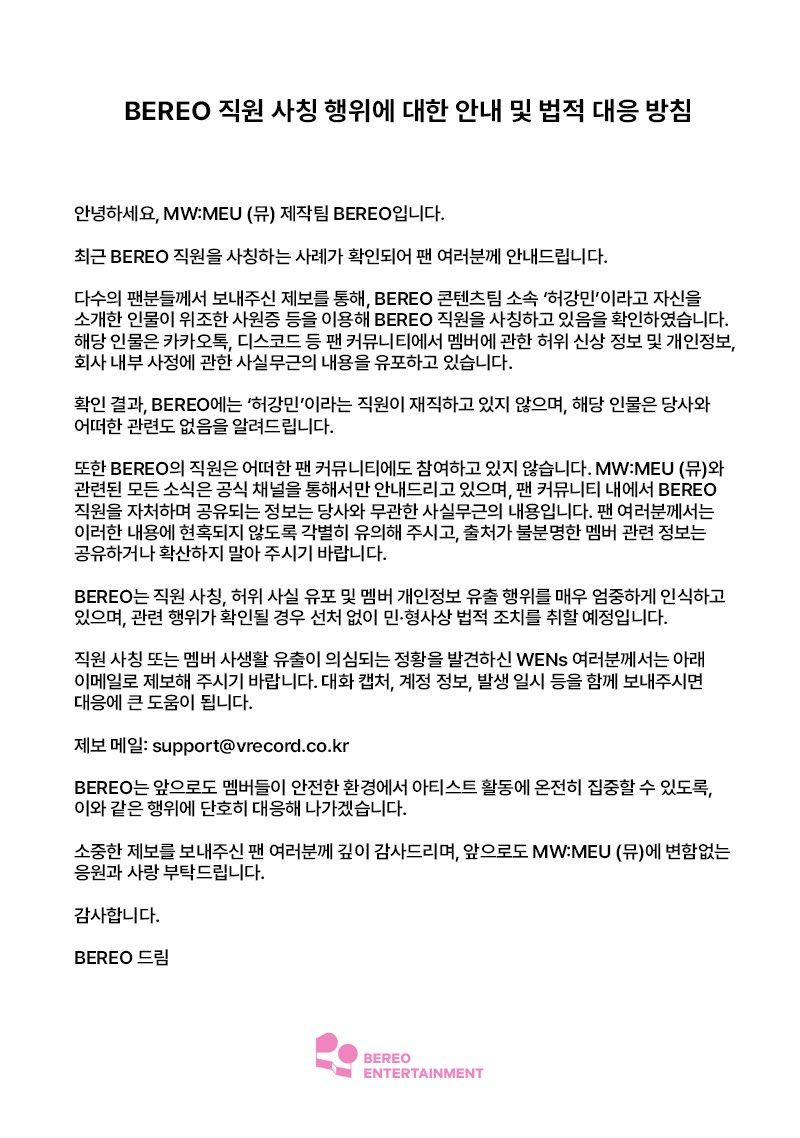 mwmeu_bereo's tweet photo. [BEREO 직원 사칭 행위에 대한 안내 및 법적 대응 방침]

안녕하세요, MW:MEU (뮤) 제작팀 BEREO입니다.

최근 BEREO 직원을 사칭하는 사례가 확인되어 팬 여러분께 안내드립니다.

다수의 팬분들께서 보내주신 제보를 통해, BEREO 콘텐츠팀 소속 ‘허강민’이라고 자신을 소개한 인물이 위조한 사원증 등을 이용해 BEREO 직원을 사칭하고 있음을 확인하였습니다. 해당 인물은 카카오톡, 디스코드 등 팬 커뮤니티에서 멤버에 관한 허위 신상 정보 및 개인정보, 회사 내부 사정에 관한 사실무근의 내용을 유포하고 있습니다.

확인 결과, BEREO에는 ‘허강민’이라는 직원이 재직하고 있지 않으며, 해당 인물은 당사와 어떠한 관련도 없음을 알려드립니다.

또한 BEREO의 직원은 어떠한 팬 커뮤니티에도 참여하고 있지 않습니다. MW:MEU (뮤)와 관련된 모든 소식은 공식 채널을 통해서만 안내드리고 있으며, 팬 커뮤니티 내에서 BEREO 직원을 자처하며 공유되는 정보는 당사와 무관한 사실무근의 내용입니다. 팬 여러분께서는 이러한 내용에 현혹되지 않도록 각별히 유의해 주시고, 출처가 불분명한 멤버 관련 정보는 공유하거나 확산하지 말아 주시기 바랍니다.

BEREO는 직원 사칭, 허위 사실 유포 및 멤버 개인정보 유출 행위를 매우 엄중하게 인식하고 있으며, 관련 행위가 확인될 경우 선처 없이 민·형사상 법적 조치를 취할 예정입니다.

직원 사칭 또는 멤버 사생활 유출이 의심되는 정황을 발견하신 WENs 여러분께서는 아래 이메일로 제보해 주시기 바랍니다. 대화 캡처, 계정 정보, 발생 일시 등을 함께 보내주시면 대응에 큰 도움이 됩니다.

제보 메일: support@vrecord.co.kr

BEREO는 앞으로도 멤버들이 안전한 환경에서 아티스트 활동에 온전히 집중할 수 있도록, 이와 같은 행위에 단호히 대응해 나가겠습니다.

소중한 제보를 보내주신 팬 여러분께 깊이 감사드리며, 앞으로도 MW:MEU (뮤)에 변함없는 응원과 사랑 부탁드립니다.

감사합니다.

BEREO 드림