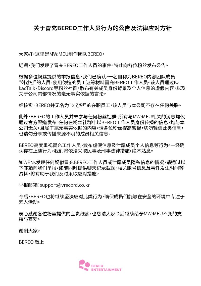 mwmeu_bereo's tweet photo. [BEREO 직원 사칭 행위에 대한 안내 및 법적 대응 방침]

안녕하세요, MW:MEU (뮤) 제작팀 BEREO입니다.

최근 BEREO 직원을 사칭하는 사례가 확인되어 팬 여러분께 안내드립니다.

다수의 팬분들께서 보내주신 제보를 통해, BEREO 콘텐츠팀 소속 ‘허강민’이라고 자신을 소개한 인물이 위조한 사원증 등을 이용해 BEREO 직원을 사칭하고 있음을 확인하였습니다. 해당 인물은 카카오톡, 디스코드 등 팬 커뮤니티에서 멤버에 관한 허위 신상 정보 및 개인정보, 회사 내부 사정에 관한 사실무근의 내용을 유포하고 있습니다.

확인 결과, BEREO에는 ‘허강민’이라는 직원이 재직하고 있지 않으며, 해당 인물은 당사와 어떠한 관련도 없음을 알려드립니다.

또한 BEREO의 직원은 어떠한 팬 커뮤니티에도 참여하고 있지 않습니다. MW:MEU (뮤)와 관련된 모든 소식은 공식 채널을 통해서만 안내드리고 있으며, 팬 커뮤니티 내에서 BEREO 직원을 자처하며 공유되는 정보는 당사와 무관한 사실무근의 내용입니다. 팬 여러분께서는 이러한 내용에 현혹되지 않도록 각별히 유의해 주시고, 출처가 불분명한 멤버 관련 정보는 공유하거나 확산하지 말아 주시기 바랍니다.

BEREO는 직원 사칭, 허위 사실 유포 및 멤버 개인정보 유출 행위를 매우 엄중하게 인식하고 있으며, 관련 행위가 확인될 경우 선처 없이 민·형사상 법적 조치를 취할 예정입니다.

직원 사칭 또는 멤버 사생활 유출이 의심되는 정황을 발견하신 WENs 여러분께서는 아래 이메일로 제보해 주시기 바랍니다. 대화 캡처, 계정 정보, 발생 일시 등을 함께 보내주시면 대응에 큰 도움이 됩니다.

제보 메일: support@vrecord.co.kr

BEREO는 앞으로도 멤버들이 안전한 환경에서 아티스트 활동에 온전히 집중할 수 있도록, 이와 같은 행위에 단호히 대응해 나가겠습니다.

소중한 제보를 보내주신 팬 여러분께 깊이 감사드리며, 앞으로도 MW:MEU (뮤)에 변함없는 응원과 사랑 부탁드립니다.

감사합니다.

BEREO 드림