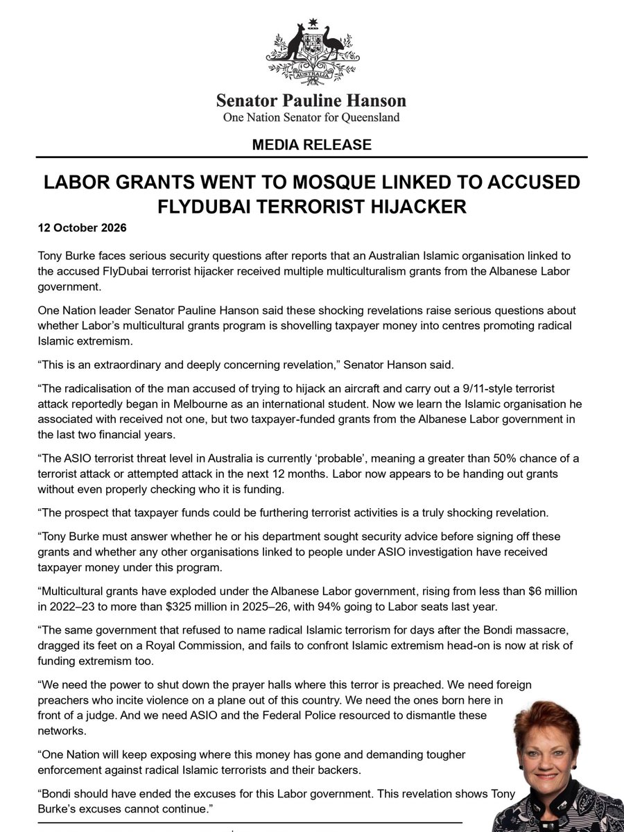 PaulineHansonOz's tweet photo. Media Release: Labor grants went to mosque linked to accused FlyDubai terrorist hijacker

Tony Burke faces serious security questions after reports that an Australian Islamic organisation linked to the accused FlyDubai terrorist hijacker received multiple multiculturalism grants from the Albanese Labor government.

One Nation leader Senator Pauline Hanson said these shocking revelations raise serious questions about whether Labor’s multicultural grants program is shovelling taxpayer money into centres promoting radical Islamic extremism.

“This is an extraordinary and deeply concerning revelation,” Senator Hanson said.

“The radicalisation of the man accused of trying to hijack an aircraft and carry out a 9/11-style terrorist attack reportedly began in Melbourne as an international student. Now we learn the Islamic organisation he associated with received not one, but two taxpayer-funded grants from the Albanese Labor government in the last two financial years.

“The ASIO terrorist threat level in Australia is currently ‘probable’, meaning a greater than 50% chance of a terrorist attack or attempted attack in the next 12 months. Labor now appears to be handing out grants without even properly checking who it is funding.

“The prospect that taxpayer funds could be furthering terrorist activities is a truly shocking revelation.

“Tony Burke must answer whether he or his department sought security advice before signing off these grants and whether any other organisations linked to people under ASIO investigation have received taxpayer money under this program.

“Multicultural grants have exploded under the Albanese Labor government, rising from less than $6 million in 2022–23 to more than $325 million in 2025–26, with 94% going to Labor seats last year.

“The same government that refused to name radical Islamic terrorism for days after the Bondi massacre, dragged its feet on a Royal Commission, and fails to confront Islamic extremism head-on is now at risk of funding extremism too.

“We need the power to shut down the prayer halls where this terror is preached. We need foreign preachers who incite violence on a plane out of this country. We need the ones born here in front of a judge. And we need ASIO and the Federal Police resourced to dismantle these networks.

“One Nation will keep exposing where this money has gone and demanding tougher enforcement against radical Islamic terrorists and their backers.

“Bondi should have ended the excuses for this Labor government. This revelation shows Tony Burke’s excuses cannot continue.”
