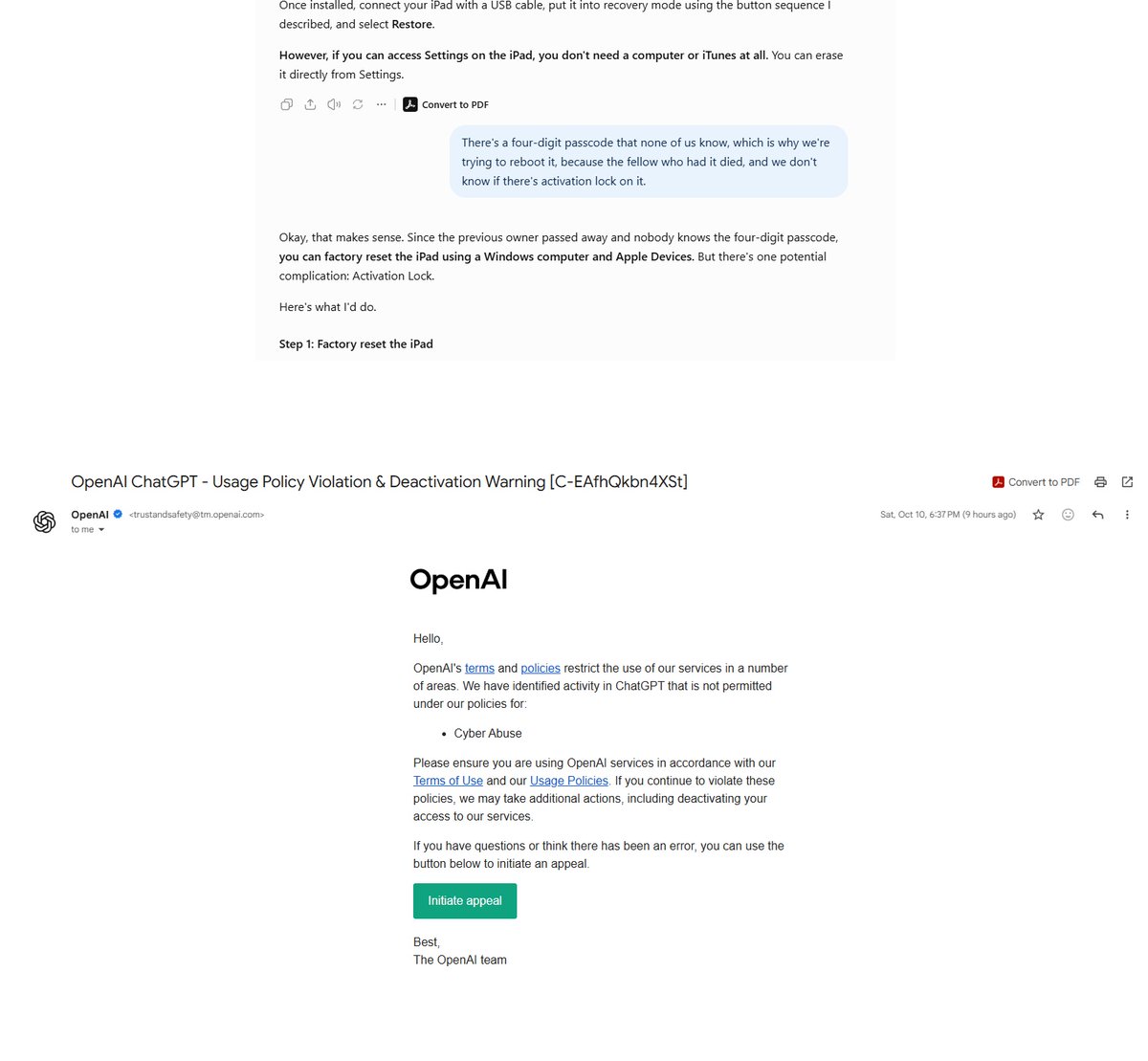 Quant_Kurtis's tweet photo. It's official. I have been outed by OpenAI to be a Cyber Criminal. I appealed and lost. No further appeals will be considered. My crime?

A 90-year old bachelor passed away. My father-in-law (the bachelor's closest friend) is responsible for his few possessions. He asked if his 5 year old iPad could be wiped of personal information and updated. 

I needed help from ChatGPT to reformat the glitchy device. Then I discovered it was activation locked. I asked ChatGPT to walk me through the process of removing it. It showed me the options - none of which could work.

▫️ The man is estranged from his family, he didn't save a receipt from 5 years ago, and he died without a will. 

I asked for any other way to remove the lock. An hour or two later an e-mail came in and said I was guilty of Cyber Abuse. To be fair, I only got a warning. But I am one innocent question away from a lifetime ban. 

I feel there is a gap in the system. If someone reviewed my account they would see quant research, a creative fiction book I am writing and a couple random posts trying to get an old iPad working. Not exactly the workings of a criminal mastermind. 

Any advice on how to get a human in the OpenAI Trust & Safety department to review this matter would be most appreciated. @OpenAIDevs @romainhuet